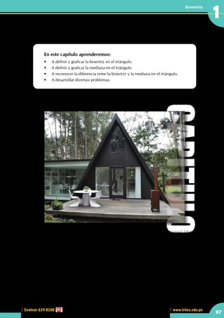 Central: 619-8100
Geometría
97
www.trilce.edu.pe
1
Líneas notables en el triángulo I
En este capítulo aprenderemos:
•	 A definir y graficar la bisectriz en el triángulo.
•	 A definir y graficar la mediana en el triángulo
•	 A reconocer la diferencia entre la bisectriz y la mediana en el triángulo.
•	 A desarrollar diversos problemas.
•	 Hay construcciones que presentan estructuras triangulares , un ejemplo es la cabaña mostrada en 	
el gráfico.
En uso moderno, una cabaña es una vivienda, típicamente en un área rural, o semi-rural fabricada con
materiales humildes (aunque hay viviendas de estilo de cabaña en las ciudades).
Originalmente en la Edad Media, las cabañas albergaron a trabajadores agrícolas y a sus familias. Así, las
cabañas eran unidades campesinas más pequeñas. En un período temprano, una referencia documental
a una cabaña significaría habitualmente no una vivienda independiente pequeña como hoy, sino una
vivienda y una granja completas (no obstante, pequeñas). Así en la Edad Media, la palabra cabaña (lat
cotagium) parece haber significado no solo una vivienda, sino al menos una vivienda (domus) y un granero
(grangia), así como, generalmente, un terreno vallado de tierra cerrado por una puerta (portum). Algunos
ejemplos de esto se pueden encontrar en los rollos de los juzgados del siglo XV. La vivienda de tipo cabaña
acuñó el nombre latino: domum dicti cotagii, mientras que el granero de la cabaña fue llamado grangia
dicti cotagii.
Casa triangular
CAPITULO
 