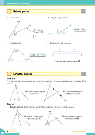 CEILTR
Colegios
www.trilce.edu.pe
98
Líneas notables en el triángulo I
Saberes previos
Conceptos básicos
qº
aº
aº+qº=180º
aº+bº+ qº =180º
aº
bº
qº
•	 La bisectriz: •	 Ángulos suplementarios:
•	 En el triángulo: •	 Punto medio del segmento:
a a
A P B
"P": Punto medio del segmento AB
A
O B
Bisectriz del
ángulo AOBqº
qº
Mediana
Es el segmento de recta que tiene por extremos a un vértice y al punto medio del lado opuesto de dicho
vértice.
Bisectriz
	 Bisectriz interior: Es el segmento que divide a un ángulo interno en medidas iguales.
A
B
CP
qº qº
BP: Bisectriz del triángulo
ABC relativa a AC.
P
Q
N
R
aº
aº
PN: Bisectriz del triángulo
PQR relativa a QR.
A
B
CM
BM:Medianadeltriángulo
ABC relativa a AC.
P
Q
N
R
PN: Mediana del triángulo
PQR relativa a QR.
 