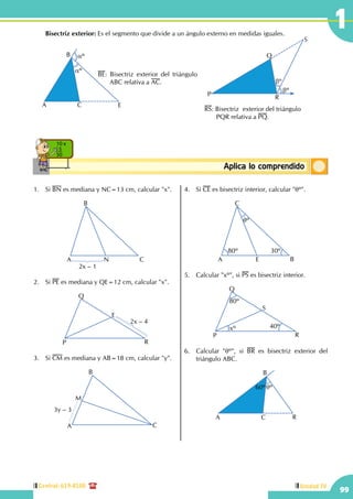 Central: 619-8100
99
Unidad IV
1
ConceptosbásicosAplica lo comprendido
10 x
5
50
	 Bisectriz exterior: Es el segmento que divide a un ángulo externo en medidas iguales.
BE: Bisectriz exterior del triángulo
ABC relativa a AC.
aº
aº
A
B
C E
RS: Bisectriz  exterior del triángulo	
	 PQR relativa a PQ.
P
Q
R
S
bº
bº
1.	Si BN es mediana y NC=13 cm, calcular "x".
A
B
CN
2x – 1
2.	Si PE es mediana y QE=12 cm, calcular "x".
P
Q
R
E
2x – 4
3.	Si CM es mediana y AB=18 cm, calcular "y".
A
B
C
M
3y – 3
4.	Si CE es bisectriz interior, calcular "qº".
A
C
BE
80º
qº
30º
5.	 Calcular "xº", si PS es bisectriz interior.
P
Q
R
S
xº 40º
80º
6.	 Calcular "qº", si BR es bisectriz exterior del
triángulo ABC.
60ºqº
A
B
C R
 