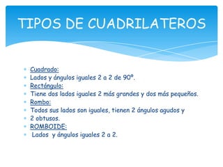 TIPOS DE CUADRILATEROS


 Cuadrado:
 Lados y ángulos iguales 2 a 2 de 90º.
 Rectángulo:
 Tiene dos lados iguales 2 más grandes y dos más pequeños.
 Rombo:
 Todos sus lados son iguales, tienen 2 ángulos agudos y
 2 obtusos.
 ROMBOIDE:
  Lados y ángulos iguales 2 a 2.
 