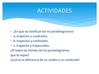 ACTIVIDADES


  ¿En que se clasifican los no paralelogramos?
  a.-trapecios y cuadrados.
  b.-trapecios y romboides.
  c.-trapecios y trapezoides.
¿Di todas las formas de los paralelogramos
que te sepas?
¿Cual es la diferencia de un rombo a un romboide?
 
