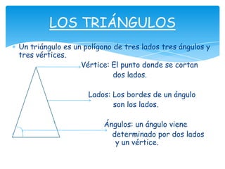LOS TRIÁNGULOS
Un triángulo es un polígono de tres lados tres ángulos y
tres vértices.
                  Vértice: El punto donde se cortan
                            dos lados.

                    Lados: Los bordes de un ángulo
                           son los lados.

                        Ángulos: un ángulo viene
                          determinado por dos lados
                           y un vértice.
 