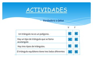 ACTIVIDADES
                           Verdadero o falso

                                                      V   F

 Un triángulo no es un polígono.

Hay un tipo de triángulo que se llama
acutangulo
Hay tres tipos de triángulos.

El triángulo equilátero tiene tres lados diferentes
 
