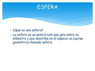 ESFERA



¿Qué es una esfera?
La esfera es un semicírculo que gira sobre su
diámetro y que describe en el espacio un cuerpo
geométrico llamado esfera.
 