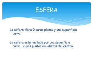 ESFERA


La esfera tiene 0 caras planas y una superficie
  curva.

La esfera esta limitada por una superficie
  curva, cuyos puntos equidistan del centro.
 