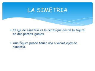 LA SIMETRIA


El eje de simetría es la recta que divide la figura
en dos partes iguales.

Una figura puede tener uno o varios ejes de
simetría.
 