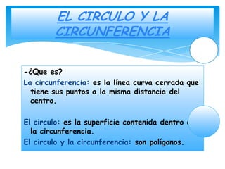 EL CIRCULO Y LA
        CIRCUNFERENCIA

-¿Que es?
La circunferencia: es la línea curva cerrada que
  tiene sus puntos a la misma distancia del
  centro.

El circulo: es la superficie contenida dentro de
  la circunferencia.
El circulo y la circunferencia: son polígonos.
 