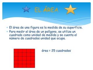 EL ÁREA

El área de una figura es la medida de su superficie.
Para medir el área de un polígono, se utiliza un
cuadrado como unidad de medida y se cuenta el
número de cuadrados unidad que ocupa.


                       área = 25 cuadrados
 