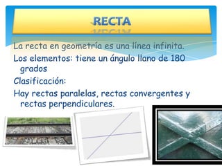La recta en geometría es una línea infinita.
Los elementos: tiene un ángulo llano de 180
  grados
Clasificación:
Hay rectas paralelas, rectas convergentes y
  rectas perpendiculares.
 