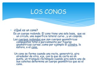 LOS CONOS

¿Qué es un cono?
Es un cuerpo redondo. El cono tiene una sola base, que es
  un circulo, una superficie lateral curva , y un cúspide.
Los cuerpos redondos que son cuerpos geométricos
  compuestos total o parcialmente por figuras
  geométricas curvas ;como por ejemplo el cilindro, la
  esfera, o el cono.

Un cono se forma cuando una recta, generatriz, gira
 alrededor de otra, eje, con la que se corta en un
 punto, un triangulo rectángulo cuando gira sobre uno de
 sus catetos determina un cuerpo geométrico que es el
 cono.
 