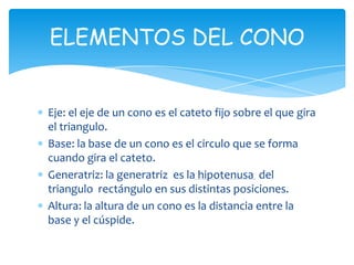 ELEMENTOS DEL CONO


Eje: el eje de un cono es el cateto fijo sobre el que gira
el triangulo.
Base: la base de un cono es el circulo que se forma
cuando gira el cateto.
Generatriz: la generatriz es la hipotenusa del
triangulo rectángulo en sus distintas posiciones.
Altura: la altura de un cono es la distancia entre la
base y el cúspide.
 