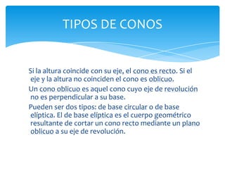 TIPOS DE CONOS


Si la altura coincide con su eje, el cono es recto. Si el
eje y la altura no coinciden el cono es oblicuo.
Un cono oblicuo es aquel cono cuyo eje de revolución
no es perpendicular a su base.
Pueden ser dos tipos: de base circular o de base
elíptica. El de base elíptica es el cuerpo geométrico
resultante de cortar un cono recto mediante un plano
oblicuo a su eje de revolución.
 