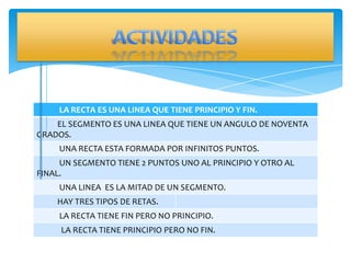 LA RECTA ES UNA LINEA QUE TIENE PRINCIPIO Y FIN.
    EL SEGMENTO ES UNA LINEA QUE TIENE UN ANGULO DE NOVENTA
GRADOS.
     UNA RECTA ESTA FORMADA POR INFINITOS PUNTOS.
     UN SEGMENTO TIENE 2 PUNTOS UNO AL PRINCIPIO Y OTRO AL
FINAL.
     UNA LINEA ES LA MITAD DE UN SEGMENTO.
    HAY TRES TIPOS DE RETAS.
     LA RECTA TIENE FIN PERO NO PRINCIPIO.
     LA RECTA TIENE PRINCIPIO PERO NO FIN.
 