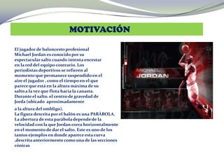 MOTIVACIÓN
El jugador de baloncesto profesional
Michael Jordan es conocido por su
espectacular salto cuando intenta encestar
en la red del equipo contrario. Los
periodistas deportivos se refieren al
momento que permanece suspendido en el
aire el jugador , como el tiempo en el que
parece que está en la altura máxima de su
salto a la vez que flota hacia la canasta.
Durante el salto. el centro de gravedad de
Jorda (ubicado aproximadamente
a la altura del ombligo).
La figura descrita por el balón es una PARÁBOLA.
La abertura de esta parábola depende de la
velocidad con la que Jordan corra horizontalmente
en el momento de dar el salto. Este es uno de los
tantos ejemplos en donde aparece esta curva
,descrita anteriormente como una de las secciones
cónicas
 