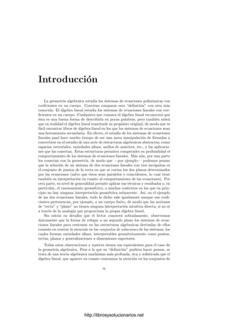 Introducción
La geometrı́a algebraica estudia los sistemas de ecuaciones polinómicas con
coeﬁcientes en un cuerpo. Conviene comparar esta “deﬁnición” con otra más
conocida: El álgebra lineal estudia los sistemas de ecuaciones lineales con coe-
ﬁcientes en un cuerpo. Cualquiera que conozca el álgebra lineal reconocerá que
ésta es una buena forma de describirla en pocas palabras, pero también sabrá
que en realidad el álgebra lineal trasciende su propósito original, de modo que es
fácil encontrar libros de álgebra lineal en los que los sistemas de ecuaciones sean
una herramienta secundaria. En efecto, el estudio de los sistemas de ecuaciones
lineales pasó hace mucho tiempo de ser una mera manipulación de fórmulas a
convertirse en el estudio de una serie de estructuras algebraicas abstractas, como
espacios vectoriales, variedades aﬁnes, anillos de matrices, etc., y las aplicacio-
nes que las conectan. Estas estructuras permiten comprender en profundidad el
comportamiento de los sistemas de ecuaciones lineales. Más aún, por una parte
los conectan con la geometrı́a, de modo que —por ejemplo— podemos pensar
que la solución de un sistema de dos ecuaciones lineales con tres incógnitas es
el conjunto de puntos de la recta en que se cortan los dos planos determinados
por las ecuaciones (salvo que éstos sean paralelos o coincidentes, lo cual tiene
también su interpretación en cuanto al comportamiento de las ecuaciones). Por
otra parte, su nivel de generalidad permite aplicar sus técnicas y resultados y, en
particular, el razonamiento geométrico, a muchos contextos en los que en prin-
cipio no hay ninguna interpretación geométrica subyacente. Ası́, en el ejemplo
de las dos ecuaciones lineales, todo lo dicho vale igualmente aunque sus coeﬁ-
cientes pertenezcan, por ejemplo, a un cuerpo ﬁnito, de modo que las nociones
de “recta” y “plano” no tienen ninguna interpretación intuitiva directa, si no es
a través de la analogı́a que proporciona la propia álgebra lineal.
Sin entrar en detalles que el lector conocerá sobradamente, observemos
únicamente que la forma de relegar a un segundo plano los sistemas de ecua-
ciones lineales para centrarse en las estructuras algebraicas derivadas de ellos
consiste en centrar la atención en los conjuntos de soluciones de los sistemas, los
cuales forman variedades aﬁnes, interpretables geométricamente como puntos,
rectas, planos y generalizaciones a dimensiones superiores.
Todas estas observaciones y matices tienen sus equivalentes para el caso de
la geometrı́a algebraica. Pese a lo que su “deﬁnición” pudiera hacer pensar, se
trata de una teorı́a algebraica muchı́simo más profunda, rica y soﬁsticada que el
álgebra lineal, que aparece en cuanto centramos la atención en los conjuntos de
ix
http://librosysolucionarios.net
 