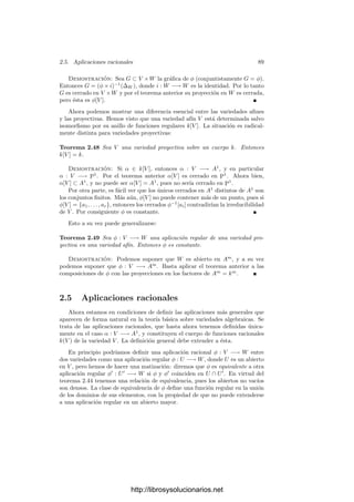 84 Capı́tulo 2. Variedades algebraicas
las coordenadas homogéneas de cada punto como una matriz (Xij) de orden
(m + 1) × (n + 1). Deﬁnimos la variedad de Segre m × n como el subconjunto
Sm,n de PN
formado por los puntos que satisfacen las ecuaciones
Xi,jXk,l = Xk,jXi,l.
Notemos que estas ecuaciones expresan que todas las submatrices 2×2 de la
matriz de coordenadas de los puntos de Sm,n tienen determinante nulo, es decir,
que Sm,n está formado por los puntos cuya matriz de coordenadas homogéneas
tiene rango 1.
La deﬁnición que hemos dado depende del sistema de referencia, pero es
claro que dos variedades de Segre m × n son isomorfas. La propia deﬁnición
muestra que Sm,n es un conjunto algebraico. Para justiﬁcar su nombre hemos
de probar que es irreducible, pero de momento pospondremos la prueba.
Para comprender el interés de las variedades de Segre, deﬁnimos la inyección
de Segre im,n : Pm
× Pn
−→ Sm,n mediante
im,n(a1, . . . , am+1, b1, . . . , bn+1) = (aibj)ij.
Es claro que im,n no depende de la elección de las coordenadas homogéneas
de cada par de puntos, ası́ como que su imagen está en Sm,n. Además es biyec-
tiva, pues si P ∈ Sm,n, su única antiimagen es el par (Q, R) cuyas coordenadas
homogéneas son cualquier ﬁla y cualquier columna, respectivamente, de la ma-
triz de coordenadas de P.
Consideremos ahora el espacio afı́n AN
determinado por Xm+1,n+1 = 0. Es
claro que Sm,n ∩ AN
= i[Am
× An
], donde Am
es el espacio afı́n determinado
por Xm+1 = 0 y An
el determinado por Xn+1 = 0. Ası́, podemos deﬁnir una
aplicación φ : Am+n
−→ Sm,n ∩ AN
mediante
φ(a1, . . . , am, b1, . . . , bn) = (aibj), am+1 = an+1 = 1.
Es fácil ver que φ es un isomorﬁsmo (es polinómica con inversa polinómica).
Esto signiﬁca que si identiﬁcamos a Pm
× Pn
con Sm,n a través de la in-
yección de Segre, entonces Am
×An
se identiﬁca con una variedad afı́n isomorfa
a Am+n
. El isomorﬁsmo transforma el par de puntos de coordenadas aﬁnes
((Xi), (Yj)) en el punto de coordenadas aﬁnes (Xi, Yj).
Un subconjunto X ⊂ Pm
× Pn
, identiﬁcado con un subconjunto de Sm,n, es
algebraico si y sólo si las coordenadas homogéneas (Xi, Yj) de sus puntos son
las que satisfacen un sistema de ecuaciones de tipo F(XiYj) = 0, donde F(Tij)
es una forma, digamos de grado d. El polinomio F(XiYj) tiene la propiedad
de ser bihomogéneo de grado d, es decir, la suma de los grados de las variables
Xi en cada monomio es igual a la suma de los grados de las variables Yj en
cada monomio y ambas son iguales a d. Es claro entonces que los subconjuntos
algebraicos de Pm
× Pn
son los determinados (en un sistema de referencia de
cada factor) por un conjunto de polinomios bihomogéneos de un mismo grado
d en ambos grupos de variables.
http://librosysolucionarios.net
 