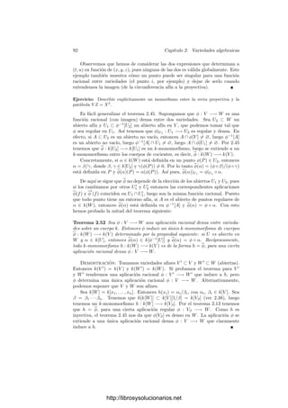 2.4. Producto de variedades 87
Entonces φ y ψ son aplicaciones polinómicas, y es claro que (φ, ψ) también lo
es.
c) se sigue de b) aplicado a las composiciones de las proyecciones seguidas
de φ y ψ.
d) La diagonal ∆X es la intersección con X × X de la diagonal de Pn
× Pn
,
que claramente es cerrada. La aplicación δX es regular por b) y su inversa es
regular porque es la proyección.
De aquı́ deducimos una consecuencia de gran utilidad:
Teorema 2.44 Si φ, ψ : V −→ W son aplicaciones regulares entre variedades,
entonces {P ∈ V | φ(P) = ψ(P)} es cerrado en V . En particular, si φ y ψ
coinciden en un conjunto denso, entonces φ = ψ.
Demostración: El conjunto en cuestión es (φ, ψ)−1
[∆W ].
Como aplicación podemos probar lo siguiente:
Teorema 2.45 Sea φ : V −→ W una aplicación regular entre variedades. Si φ
es densa (es decir, si φ[V ] es denso en W), entonces φ : k[W] −→ k[V ] es un
monomorﬁsmo de anillos. Si W es afı́n el recı́proco es cierto.
Demostración: Si α, β ∈ k[W] y φ(α) = φ(β), es decir, si φ ◦ α = φ ◦ β,
entonces α y β coinciden en φ[V ], luego α = β por el teorema anterior.
Supongamos ahora que φ[V ] no es denso en W y que W es afı́n. Tomemos
P ∈ W  φ[V ]. Entonces existe un polinomio F ∈ I(φ[V ]) tal que F(P) = 0,
luego f = [F] ∈ k[W] (aquı́ usamos que W es afı́n) cumple que φ(f) = 0, pero
f = 0. Por lo tanto φ no es inyectiva.
Para terminar con los productos de variedades probaremos un resultado del
que deduciremos una propiedad importante de las aplicaciones regulares: la
imagen de una variedad proyectiva por una aplicación regular es cerrada.
Teorema 2.46 Sea V una variedad proyectiva y W una variedad arbitraria.
Entonces la proyección p : V × W −→ W es cerrada, es decir, la imagen de un
cerrado en V × W es cerrada en W.
Demostración: Podemos suponer que V es cerrado en Pm
. Entonces
V ×W = (V ×Pn
)∩(Pm
×W) es cerrado en Pm
×W. Si C es cerrado en V ×W,
también lo es Pm
×W, luego podemos suponer que V = Pm
. Por 2.39 podemos
cubrir W por abiertos aﬁnes. Si A es uno de ellos, entonces C ∩ (Pm
×A)
es cerrado en Pm
×A. Si probamos el teorema para W = A, tendremos que
p[C ∩ (Pm
×A)] será cerrado en A, y es claro que entonces p[C] será cerrado en
W, como queremos demostrar. Por consiguiente, basta probar el teorema para
el caso en que W es una variedad afı́n. Podemos suponer que W es cerrado
en un espacio afı́n An
. Como Pm
×W = (Pm
×W) ∩ (Pm
×An
) es cerrado en
Pm
×An
, podemos suponer que W = An
.
http://librosysolucionarios.net
 