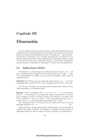 90 Capı́tulo 2. Variedades algebraicas
Deﬁnición 2.50 Una aplicación racional φ : V −→ W entre dos variedades es
una aplicación regular deﬁnida en un subconjunto abierto de V que no puede
extenderse a una aplicación regular en ningún abierto mayor. Los puntos donde
φ no está deﬁnida se llaman singularidades de φ. También se dice que son los
puntos donde φ es singular.
Hemos visto que toda aplicación regular deﬁnida en un abierto de una va-
riedad V se extiende a una única aplicación racional en V . El considerar las
extensiones máximas es necesario para que las singularidades estén bien deﬁni-
das. Observemos que el conjunto de singularidades de una función racional es
cerrado por deﬁnición.
Veamos ahora que si V es una variedad, entonces k(V ) es precisamente el
conjunto de las funciones racionales α : V −→ A1
.
Si α ∈ k(V ) y C es el conjunto de sus singularidades (en el sentido que
ya tenı́amos deﬁnido, es decir, el conjunto de puntos de V donde α no está
deﬁnida), entonces C es cerrado en V y la restricción de α a U = V  C es
una función regular. Lo único que hemos de justiﬁcar es que C es también
el conjunto de los singularidades de α en el sentido de la deﬁnición anterior,
es decir, que α|U no puede extenderse a una función regular en un entorno
de un punto P ∈ U. Si existiera tal entorno W, entonces, α ∈ k[W], luego
α = [F]/[G], donde F y G son formas del mismo grado, G(P) = 0 y las clases
se toman módulo I(W) = I(V ), pero entonces α estarı́a deﬁnida en P en el
sentido usual para funciones de k(V ).
Recı́procamente, si α : V −→ A1
es racional, entonces existe un abierto U
en V tal que α|U ∈ k[U], es decir, α|U = β|U , para una cierta β ∈ k(V ). Como
α y β son racionales en el sentido de la deﬁnición anterior y coinciden en un
abierto, necesariamente α = β ∈ k(V ).
A partir de aquı́ podemos caracterizar las aplicaciones racionales en varios
casos de interés. Por ejemplo:
Teorema 2.51 Las funciones racionales φ : V −→ An
en una variedad V son
las funciones (deﬁnidas sobre un abierto de V ) de la forma
φ(P) = (α1(P), . . . , αn(P)),
donde αi ∈ k(V ). Más concretamente, un punto P ∈ V es una singularidad de
φ si y sólo si es una singularidad de alguna de las funciones coordenadas αi.
Demostración: Sea U el conjunto de los puntos de V donde φ está deﬁnida.
Entonces φ|U : U −→ An
es una aplicación regular, luego también lo son las
proyecciones αi = φ|U ◦ pi : U −→ A1
. Por consiguiente αi ∈ k(U) = k(V ).
Recı́procamente, si φ cumple que αi ∈ k(V ) y U es la intersección de los
dominios de las funciones αi, entonces φ|U es regular por el teorema 2.43, luego
φ es racional, y es fácil ver que su dominio es exactamente U.
Consideremos ahora una función racional φ : V −→ Pn
y sea P ∈ V . Fija-
dos sistemas de coordenadas, pongamos que la coordenada Xn+1 de φ(P) es no
http://librosysolucionarios.net
 
