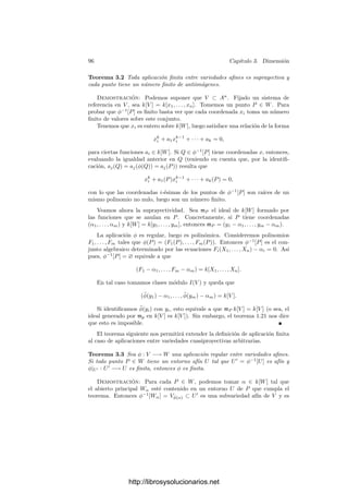 2.5. Aplicaciones racionales 91
nula, es decir, que φ(P) ∈ An
, donde An
es el espacio afı́n determinado por la
condición Xn+1 = 0. La restricción de φ al abierto U = φ−1
[An
] es una apli-
cación regular, en particular racional, con imagen en An
, luego por el teorema
anterior, φ es de la forma
φ(Q) = (α1(Q), . . . , αn(Q)), αi ∈ k(V ).
En un entorno de P, cada αi admite la expresión α1 = [Fi]/[Fn+1], donde las
Fi son formas del mismo grado. Por consiguiente, las coordenadas homogéneas
de la imagen de un punto Q son de la forma
φ(Q) = (F1(Q), . . . , Fn+1(Q)),
para ciertas formas Fi del mismo grado. No obstante, hemos de tener presente
que esta expresión es local, es decir, tenemos una expresión de este tipo válida
en un entorno de cada punto P. Recı́procamente, si una función φ puede ser
deﬁnida localmente por expresiones de este tipo, será racional, y será regular en
aquellos puntos en los que exista una expresión de este tipo cuyas coordenadas
no se anulen simultáneamente.
Ejemplo Sea V = V (X2
+Y 2
−1) la circunferencia unidad. Si la consideramos
como variedad real, es conocido que la proyección estereográﬁca proporciona una
biyección entre V  {(0, 1)} y la recta afı́n. Las fórmulas son
(x, y)
t
(x, y) =

2t
t2 + 1
,
t2
− 1
t2 + 1

,
t =
x
1 − y
=
1 + y
x
.
Si consideramos a V como variedad compleja (junto con la recta afı́n com-
pleja) la situación no es tan simple, pues pues los puntos t = ±i no tienen
imagen en V . De este modo, estas aplicaciones deﬁnen biyecciones mutuamente
inversas entre V  {(0, 1)} y A1
 {±i}. Claramente son isomorﬁsmos.
Las singularidades se deben a que las rectas que unen el punto (0, 1) con
los puntos (±i, 0) cortan a V en el inﬁnito. Similarmente, el punto (0, 1) de V
“deberı́a” corresponderse con el punto inﬁnito de P1
. En otras palabras: las
singularidades desaparecen si consideramos variedades proyectivas. Sea, pues,
V = V (X2
+ Y 2
− Z2
). Las fórmulas de la proyección estereográﬁca en coorde-
nadas homogéneas (x, y, z) para V y (t, u) para P1
son
(x, y, z) = (2tu, t2
− u2
, t2
+ u2
), (t, u) = (x, z − y) = (z + y, x).
Ası́ vemos que los puntos (±i, 1) se transforman en los puntos inﬁnitos
(±i, 1, 0). Ahora es fácil comprobar que estas transformaciones mutuamente
inversas son de hecho isomorﬁsmos entre V y P1
.
http://librosysolucionarios.net
 