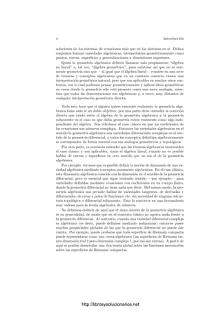 x Introducción
soluciones de los sistemas de ecuaciones más que en los sistemas en sı́. Dichos
conjuntos forman variedades algebraicas, interpretables geométricamente como
puntos, curvas, superﬁcies y generalizaciones a dimensiones superiores.
Quizá la geometrı́a algebraica deberı́a llamarse más propiamente “álgebra
no lineal” o, tal vez, “álgebra geométrica”, para enfatizar ası́ que no es real-
mente geometrı́a sino que —al igual que el álgebra lineal— consiste en una serie
de técnicas y conceptos algebraicos que en un contexto concreto tienen una
interpretación geométrica natural, pero que son aplicables en muchos otros con-
textos, con lo cual podemos pensar geométricamente y aplicar ideas geométricas
en casos donde la geometrı́a sólo está presente como una mera analogı́a, mien-
tras que todas las demostraciones son algebraicas y, a veces, muy distantes de
cualquier interpretación geométrica directa.
Todo esto hace que si alguien quiere entender realmente la geometrı́a alge-
braica tiene ante sı́ un doble objetivo: por una parte debe entender la conexión
directa que existe entre el álgebra de la geometrı́a algebraica y la geometrı́a
subyacente en el caso en que dicha geometrı́a existe realmente como algo inde-
pendiente del álgebra. Nos referimos al caso clásico en que los coeﬁcientes de
las ecuaciones son números complejos. Entonces las variedades algebraicas en el
sentido la geometrı́a algebraica son variedades diferenciales complejas en el sen-
tido de la geometrı́a diferencial, y todos los conceptos deﬁnibles algebraicamente
se corresponden de forma natural con sus análogos geométricos y topológicos.
Por otra parte, es necesario entender que las técnicas algebraicas trascienden
el caso clásico y son aplicables, como el álgebra lineal, cuando no es posible
hablar de curvas y superﬁcies en otro sentido que no sea el de la geometrı́a
algebraica.
Por ejemplo, veremos que es posible deﬁnir la noción de dimensión de una va-
riedad algebraica mediante conceptos puramente algebraicos. En el caso clásico,
esta dimensión algebraica coincide con la dimensión en el sentido de la geometrı́a
diferencial, pero es esencial que sigue teniendo sentido —por ejemplo— para
variedades deﬁnidas mediante ecuaciones con coeﬁcientes en un cuerpo ﬁnito,
donde la geometrı́a diferencial no tiene nada que decir. Del mismo modo, la geo-
metrı́a algebraica nos permite hablar de variedades tangentes, de derivadas y
diferenciales, de ceros y polos de funciones, etc. sin necesidad de ninguna estruc-
tura topológica o diferencial subyacente. Esto la convierte en una herramienta
muy valiosa para la teorı́a algebraica de números.
No debemos deducir de aquı́ que el único interés de la geometrı́a algebraica
es su generalidad, de modo que en el contexto clásico no aporta nada frente a
la geometrı́a diferencial. Al contrario, cuando una variedad diferencial compleja
es algebraica (es decir, puede deﬁnirse mediante polinomios) entonces posee
muchas propiedades globales de las que la geometrı́a diferencial no puede dar
cuenta. Por ejemplo, puede probarse que toda superﬁcie de Riemann compacta
puede representarse como una curva algebraica (las superﬁcies de Riemann tie-
nen dimensión real 2 pero dimensión compleja 1, por eso son curvas). A partir de
aquı́ es posible desarrollar una rica teorı́a global sobre las funciones meromorfas
sobre las superﬁcies de Riemann compactas.
http://librosysolucionarios.net
 