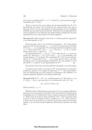 3.1. Aplicaciones ﬁnitas 101
Teorema 3.10 (Teorema de normalización de Noether) Si V es una va-
riedad afı́n, existe una aplicación ﬁnita φ : V −→ An
, para cierto n.
Demostración: Sea V ⊂ AN
. Podemos suponer que V = AN
. Sea
V ⊂ PN
la clausura de V . Entonces V = PN
. Tomemos un punto P ∈ PN
AN
tal que P /
∈ V y consideramos la proyección φ : V −→ PN−1
(deﬁnición 3.7).
Sabemos que es ﬁnita. Concretamente, si P = (1, a1, . . . , aN , 0), será
φ(X1, . . . , XN+1) = (a2X1 − X2, · · · , aN X1 − XN , XN+1).
Es claro que φ[V ] ⊂ AN−1
. Si no se da la igualdad entonces, por continuidad
y el teorema 2.47, tenemos que φ[V ] = φ[V ]. Podemos repetir el argumento
para obtener una aplicación ﬁnita φ1 : φ[V ] −→ PN−2
. Tras un número ﬁnito
de pasos se ha de dar la igualdad, y la composición de todas las aplicaciones
construidas es la aplicación ﬁnita buscada.
Teorema 3.11 Si φ : V −→ W es una aplicación regular densa entre varieda-
des, entonces φ[V ] contiene un abierto no vacı́o.
Demostración: Si U es un abierto afı́n en W y U
es un abierto afı́n
en φ−1
[U], es claro que φ|U : U
−→ U sigue siendo una aplicación regular
densa, luego podemos suponer que V y W son variedades aﬁnes. Según 2.45,
podemos identiﬁcar a k[W] con un subanillo de k[V ] a través de φ̄. Sea r el
grado de trascendencia de k(V ) sobre k(W). Podemos tomar u1, . . . , ur ∈ k[V ]
algebraicamente independientes sobre k(W).
Entonces k[W][u1, . . . , ur] ∼
= k[W × Ar
]. Fijando un isomorﬁsmo, podemos
factorizar φ̄ = ψ̄ ◦ χ̄, donde ψ̄ : k[W] −→ k[W × Ar
] y χ̄ : k[W × Ar
] −→ k[V ].
Estos monomorﬁsmos inducen a su vez aplicaciones regulares χ : V −→ W ×Ar
y ψ : W × Ar
−→ W de modo que φ = χ ◦ ψ. Por 2.45 ambas son densas. De
hecho es fácil ver que ψ es simplemente la proyección.
Sea k[V ] = k[v1, . . . , vm]. Por 1.18 existen a1, . . . , am ∈ k[W × Ar
] tales que
aivi es entero sobre k[W × Ar
]. Sea f = a1 · · · am ∈ k[W × Ar
].
Consideramos el abierto (W × Ar
)f deﬁnido en 2.38. Como las funciones ai
son inversibles en k[(W ×Ar
)f ] = k[W ×Ar
][1/f], concluimos que las funciones
vi son enteras sobre este anillo. Por lo tanto, la restricción
χ : Vφ̄(f) −→ (W × Ar
)f
es ﬁnita, luego es suprayectiva. En particular, (W × Ar
)f ⊂ χ[V ], de donde
a su vez ψ[(W × Ar
)f ] ⊂ φ[V ]. Basta probar que ψ[(W × Ar
)f ] contiene un
abierto en W. Sea k[W] = k[x1, . . . , xs] y k[Ar
] = k[u1, . . . , ur]. Entonces f es
un polinomio en x1, . . . , xs, u1, . . . , ur. Digamos que
f =

i1,...,ir
Fi1,...,ir
(x1, . . . , xs)ui1
1 · · · uir
r .
Como f = 0, algún F0 = Fi1,...,ir no es idénticamente nulo en W. Sea
f0 = [F] ∈ k[W]. Se cumple que Wf0 ⊂ ψ[(W × Ar
)f ], pues si x ∈ Wf0
http://librosysolucionarios.net
 