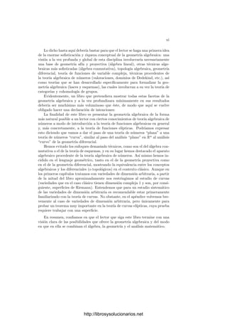 xi
Lo dicho hasta aquı́ deberı́a bastar para que el lector se haga una primera idea
de la enorme soﬁsticación y riqueza conceptual de la geometrı́a algebraica: una
visión a la vez profunda y global de esta disciplina involucrarı́a necesariamente
una base de geometrı́a afı́n y proyectiva (álgebra lineal), otras técnicas alge-
braicas más soﬁsticadas (álgebra conmutativa), topologı́a algebraica, geometrı́a
diferencial, teorı́a de funciones de variable compleja, técnicas procedentes de
la teorı́a algebraica de números (valoraciones, dominios de Dedekind, etc.), ası́
como teorı́as que se han desarrollado especı́ﬁcamente para formalizar la geo-
metrı́a algebraica (haces y esquemas), las cuales involucran a su vez la teorı́a de
categorı́as y cohomologı́a de grupos.
Evidentemente, un libro que pretendiera mostrar todas estas facetas de la
geometrı́a algebraica y a la vez profundizara mı́nimamente en sus resultados
deberı́a ser muchı́simo más voluminoso que éste, de modo que aquı́ se vuelve
obligado hacer una declaración de intenciones:
La ﬁnalidad de este libro es presentar la geometrı́a algebraica de la forma
más natural posible a un lector con ciertos conocimientos de teorı́a algebraica de
números a modo de introducción a la teorı́a de funciones algebraicas en general
y, más concretamente, a la teorı́a de funciones elı́pticas. Podrı́amos expresar
esto diciendo que vamos a dar el paso de una teorı́a de números “plana” a una
teorı́a de números “curva”, similar al paso del análisis “plano” en Rn
al análisis
“curvo” de la geometrı́a diferencial.
Hemos evitado los enfoques demasiado técnicos, como son el del álgebra con-
mutativa o el de la teorı́a de esquemas, y en su lugar hemos destacado el aparato
algebraico procedente de la teorı́a algebraica de números. Ası́ mismo hemos in-
cidido en el lenguaje geométrico, tanto en el de la geometrı́a proyectiva como
en el de la geometrı́a diferencial, mostrando la equivalencia entre los conceptos
algebraicos y los diferenciales (o topológicos) en el contexto clásico. Aunque en
los primeros capı́tulos tratamos con variedades de dimensión arbitraria, a partir
de la mitad del libro aproximadamente nos restringimos al estudio de curvas
(variedades que en el caso clásico tienen dimensión compleja 1 y son, por consi-
guiente, superﬁcies de Riemann). Entendemos que para un estudio sistemático
de las variedades de dimensión arbitraria es recomendable estar primeramente
familiarizado con la teorı́a de curvas. No obstante, en el apéndice volvemos bre-
vemente al caso de variedades de dimensión arbitraria, pero únicamente para
probar un teorema muy importante en la teorı́a de curvas elı́pticas, cuya prueba
requiere trabajar con una superﬁcie.
En resumen, conﬁamos en que el lector que siga este libro termine con una
visión clara de las posibilidades que ofrece la geometrı́a algebraica y del modo
en que en ella se combinan el álgebra, la geometrı́a y el análisis matemático.
http://librosysolucionarios.net
 