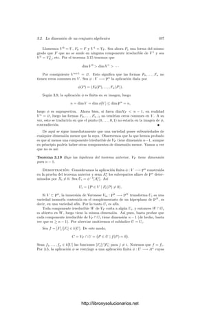 102 Capı́tulo 3. Dimensión
podemos tomar u ∈ Ar
tal que f(x, u) = 0, luego (x, u) ∈ (W × Ar
)f y ası́
x = ψ(x, u) ∈ ψ[(W × Ar
)f ].
Este resultado es útil para reducir problemas concernientes a aplicaciones
entre variedades arbitrarias al caso de aplicaciones entre variedades aﬁnes. Con-
cretamente:
Teorema 3.12 Sea φ : V −→ W una aplicación densa entre variedades. En-
tonces existe un abierto afı́n U ⊂ W tal que U
= φ−1
[U] es afı́n.
Demostración: Sea U un abierto afı́n en W. El abierto φ−1
[U] no tiene
por qué ser afı́n, pero contiene un abierto afı́n U
, cuya imagen φ[U
] será densa
en U. Por el teorema anterior aplicado a φ|U : U
−→ U obtenemos que φ[U
]
contiene un abierto, que podemos tomar de la forma Uα, para cierta α ∈ k[U].
Entonces φ−1
[Uα] = U
φ̄(α)
es afı́n.
3.2 La dimensión de un conjunto algebraico
Introducimos ahora el concepto central de este capı́tulo. Informalmente, la
noción algebraica de dimensión está basada en el número de coordenadas inde-
pendientes que encontramos en una variedad. Por ejemplo, en la circunferencia
X2
+ Y 2
= 1 podemos encontrar puntos con cualquier valor de X pero, una vez
ﬁjada X, sólo hay un número ﬁnito de valores posibles para Y (a lo sumo dos).
Esto se debe a que las funciones coordenadas sobre la circunferencia (es decir,
como elementos de k(V )) son algebraicamente dependientes, pues veriﬁcan la
relación x2
+ y2
= 1. En general, la dimensión de una variedad será el número
de coordenadas algebraicamente independientes que podamos encontrar en ella.
Con precisión:
Deﬁnición 3.13 Llamaremos dimensión de una variedad V al grado de tras-
cendencia sobre k de k(V ). La representaremos por dim V . La dimensión de
un conjunto algebraico como el máximo de las dimensiones de sus componentes
irreducibles. Un conjunto algebraico tiene dimensión pura si todas sus compo-
nentes irreducibles tienen la misma dimensión.
Notemos que si V es un abierto en una variedad W, por deﬁnición V y W
tienen el mismo cuerpo de funciones racionales, luego dim V = dim W. Por
el teorema 2.54, dos variedades birracionalmente equivalentes (en particular,
isomorfas) tienen la misma dimensión. Las variedades de dimensión 1 se lla-
man curvas1
(algebraicas), las variedades de dimensión 2 se llaman superﬁcies
(algebraicas). Las subvariedades de An
o Pn
de dimensión n − 1 se llaman
hipersuperﬁcies.
Si W ⊂ V son conjuntos algebraicos, se llama codimensión de W en V a la
diferencia dim V − dim W. Cuando se habla de la codimensión de un conjunto
1Un poco más abajo probaremos que lo que hemos llamado curvas planas son curvas de
acuerdo con esta deﬁnición general.
http://librosysolucionarios.net
 