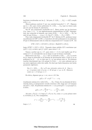 3.2. La dimensión de un conjunto algebraico 103
algebraico sin especiﬁcar respecto a qué otro, se entiende que es respecto al
espacio An
o Pn
que lo contiene. Ası́, por ejemplo, las hipersuperﬁcies son las
variedades aﬁnes o proyectivas de codimensión 1.
Vamos a calcular la dimensión de algunas variedades sencillas:
Espacios aﬁnes y proyectivos Es claro que dim An
= dim Pn
= n, pues su
cuerpo de funciones racionales es k(X1, . . . , Xn).
Puntos Las variedades de dimensión 0 son los puntos. En efecto, por una
parte, si P es un punto en cualquier espacio Pn
, es claro que se trata de una
variedad afı́n para la que k[P] = k(P) = k (las funciones regulares han de ser
constantes), luego dim P = 0. Por otra parte, si V es una variedad de dimensión
0, pasando a su clausura podemos suponer que es cerrada en Pn
y cortándola
con un espacio afı́n podemos suponer que es una variedad afı́n (ninguna de estas
operaciones altera el cuerpo de funciones racionales). Entonces resulta que k(V )
es algebraico sobre k, pero k es algebraicamente cerrado, luego k(V ) = k y
también k[V ] = k. Ası́ pues, las funciones coordenadas son constantes y V es
un punto.
El conjunto vacı́o Es conveniente asignar al conjunto vacı́o una dimensión
menor que a los puntos, por lo que convendremos que dim ∅ = −1.
Variedades lineales Una variedad lineal proyectiva V es una subvariedad de
Pn
determinada por m formas lineales
a11X1 + · · · + a1n+1Xn+1 = 0,
· · · · · · · · · · · · · · · · · · · · · · · ·
am1X1 + · · · + amn+1Xn+1 = 0.
Si el rango de la matriz de coeﬁcientes es r, podemos eliminar m−r ecuacio-
nes sin alterar V . Si r = n + 1 entonces el sistema sólo tiene la solución trivial,
con lo que V = ∅. En otro caso podemos despejar r variables en términos de
las n + 1 − r restantes, de donde se sigue fácilmente que
k[X1, . . . , Xn+1]/I(V ) ∼
= k[X1, . . . , Xn+1−r].
Esto prueba que I(V ) es primo, luego V es ciertamente una variedad pro-
yectiva. Es fácil construir un isomorﬁsmo V −→ Pn−r
(eliminando las r coor-
denadas homogéneas dependientes). Por lo tanto dim V = n − r. Notemos que
esta fórmula vale incluso en el caso en que r = n + 1 y V = ∅.
Similarmente se tratan las variedades lineales aﬁnes, deﬁnidas por ecuaciones
lineales. Si V ⊂ An
está deﬁnida por r ecuaciones independientes y V = ∅,
entonces V es una variedad isomorfa a An−r
y dim V = n − r. Notemos que
ahora hay que suponer explı́citamente V = ∅.
http://librosysolucionarios.net
 