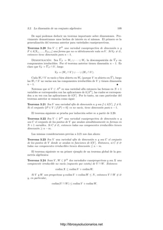 104 Capı́tulo 3. Dimensión
Productos Si V y W son variedades, entonces
dim V × W = dim V + dim W.
En efecto, como V × W es abierto en V × W, no perdemos generalidad si
suponemos que las variedades son proyectivas. Por el mismo motivo, podemos
cortarlas con espacios aﬁnes y suponer que son aﬁnes. Digamos que V ⊂ AM
,
W ⊂ AN
, dim V = m y dim W = n. Sean x1, . . . , xM las coordenadas en
V e y1, . . . , yN las coordenadas en W. Podemos suponer que x1, . . . , xm son
algebraicamente independientes al igual que y1, . . . , yn.
Tenemos que k(V × W) = k(x1, . . . , xM , y1, . . . , yN ) y es claro que todos los
generadores dependen algebraicamente de x1, . . . , xm, y1, . . . , yn. Basta probar
que estas coordenadas son algebraicamente independientes. Supongamos que
F(x1, . . . , xm, y1, . . . , yn) = 0. Entonces, para cada punto (a1, . . . , aM ) ∈ V , el
polinomio F(a1, . . . , am, Y1, . . . , Yn) anula a y1, . . . , yn en k(W), luego ha de ser
el polinomio nulo. Esto signiﬁca que cada uno de los coeﬁcientes a(X1, . . . , Xm)
de F se anula sobre todos los puntos de V , es decir, anula a x1, . . . , xm en k(V ),
luego a(X1, . . . , Xm) = 0 y, en conclusión, F = 0.
Conos Si V es una variedad proyectiva, Cn(V ) es una variedad afı́n y
dim Cn(V ) = dim V + 1.
Ciertamente el cono Cn(V ) es una variedad, pues el ideal I(Cn(V )) = I(V )
es un ideal primo. Digamos que V ⊂ Pn
. Podemos suponer que V no está
contenida en el hiperplano Xn+1 = 0, de modo que V 
= V ∩An
es una variedad
afı́n de la misma dimensión (es abierta en V ). Ası́ mismo,
Cn(V )
= {X ∈ Cn(V ) | Xn+1 = 0}
es abierto en Cn(V ), luego tiene la misma dimensión. Basta observar que la
aplicación φ : Cn(V )
−→ V 
× A1
dada por
φ(X) = (X1/Xn+1, . . . , Xn/Xn+1, Xn+1)
es un isomorﬁsmo. Claramente es biyectiva y regular, y su inversa es
(X, Y ) → (Y X1, . . . , Y Xn, Y ),
que también es regular.
Veamos ahora algunos resultados básicos.
Teorema 3.14 Si φ : V −→ W es una aplicación ﬁnita entre variedades, en-
tonces dim V = dim W.
Demostración: Podemos restringir φ a una aplicación ﬁnita entre abier-
tos en V y W que sean variedades aﬁnes. Por ser abiertos tendrán la misma
dimensión que las variedades que los contienen, luego en deﬁnitiva podemos su-
poner que V y W son variedades aﬁnes. Entonces k[V ] es una extensión entera
de k[W], luego k(V ) es una extensión algebraica de k(W), luego ambas tienen
el mismo grado de trascendencia sobre k.
http://librosysolucionarios.net
 