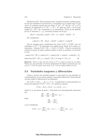 3.2. La dimensión de un conjunto algebraico 105
Teorema 3.15 Sean V ⊂ W dos variedades. Entonces dim V ≤ dim W. Si V
es cerrada y dim V = dim W entonces V = W.
Demostración: No perdemos generalidad si suponemos que W ⊂ An
. Si
dim W = m y x1, . . . , xm+1 son m+1 funciones coordenadas cualesquiera, tene-
mos que satisfacen una relación polinómica, y sus restricciones a V cumplirán
la misma relación, luego serán algebraicamente dependientes en k(V ). Por con-
siguiente dim V ≤ m.
Supongamos ahora que V es cerrada y que dim V = dim W = m. Tenemos
que I(W) ⊂ I(V ), y basta probar la otra inclusión. Sea, pues F ∈ I(V ) un poli-
nomio y supongamos que no es nulo en W. Sea f = [F] ∈ k[W]. Sea x1, . . . , xm
una base de trascendencia de k(V ) formada por funciones coordenadas. Es claro
que estas funciones han de ser algebraicamente independientes en k(W) y, por la
hipótesis sobre las dimensiones, han de ser una base de trascendencia de k(W).
Por consiguiente f es raı́z de un polinomio irreducible
ar(x1, . . . , xm)fr
+ · · · + a1(x1, . . . , xm)f + a0(x1, . . . , xm) = 0,
de modo que en particular a0 = 0. Ahora bien, esta ecuación se cumple también
en V , donde además f = 0, luego ha de ser a0(x1, . . . , xn) = 0 en V . Pero las
funciones xi son algebraicamente independientes en k(V ), luego ha de ser a0 = 0,
contradicción. Ası́ pues, F ∈ I(W).
Veamos ahora que las hipersuperﬁcies son las variedades deﬁnibles mediante
una sola ecuación. Más en general:
Teorema 3.16 Un subconjunto algebraico C de An
o Pn
es deﬁnible por una
sola ecuación si y sólo si tiene dimensión pura n − 1.
Demostración: Supongamos que C está deﬁnido por una única ecuación
(no nula) F = 0. No perdemos generalidad si suponemos que C ⊂ An
. Sea
F = Fr1
1 · · · Frm
m la descomposición de F en factores irreducibles. Es claro que
C = V (F) = V (F1) ∪ · · · ∪ V (Fm)
y basta probar el teorema para cada V (Fi), es decir, podemos suponer que F
es irreducible. Entonces (F) es un ideal primo, luego C es una variedad, pues
I(C) = I(V (F)) = rad(F) = (F). Supongamos que la variable Xn aparece en el
polinomio F(X1, . . . , Xn) y veamos que x1, . . . , xn−1 son algebraicamente inde-
pendientes en k(C). En efecto, si se cumpliera una relación G(x1, . . . , xn−1) = 0,
entonces G(X1, . . . , Xn−1) ∈ (F), lo cual es imposible.
Por consiguiente dim C ≥ n−1 y por el teorema anterior, puesto que C = An
,
ha de ser dim C = n − 1.
Para probar el recı́proco podemos suponer que C es irreducible. Ası́ mismo
podemos suponer que es una variedad afı́n C ⊂ An
. Como dim C = n − 1,
en particular C = An
, luego I(C) = 0. Sea F ∈ I(C) no nulo. Como I(C)
es primo, podemos suponer que F es irreducible. Entonces C ⊂ V (F), pero
http://librosysolucionarios.net
 