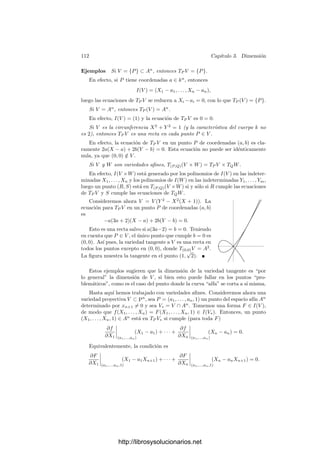 3.2. La dimensión de un conjunto algebraico 107
Llamemos V 0
= V , F0 = F y V 1
= VF . Sea ahora F1 una forma del mismo
grado que F que no se anule en ninguna componente irreducible de V 1
y sea
V 2
= V 1
F1
, etc. Por el teorema 3.15 tenemos que
dim V 0
 dim V 1
 · · ·
Por consiguiente V n+1
= ∅. Esto signiﬁca que las formas F0, . . . , Fn no
tienen ceros comunes en V . Sea φ : V −→ Pn
la aplicación dada por
φ(P) = (F0(P), . . . , Fn(P)).
Según 3.9, la aplicación φ es ﬁnita en su imagen, luego
n = dim V = dim φ[V ] ≤ dim P
n
= n,
luego φ es suprayectiva. Ahora bien, si fuera dim VF  n − 1, en realidad
V n
= ∅, luego las formas F0, . . . , Fn−1 no tendrı́an ceros comunes en V . A su
vez, esto se traducirı́a en que el punto (0, . . . , 0, 1) no estarı́a en la imagen de φ,
contradicción.
De aquı́ se sigue inmediatamente que una variedad posee subvariedades de
cualquier dimensión menor que la suya. Observemos que lo que hemos probado
es que al menos una componente irreducible de VF tiene dimensión n−1, aunque
en principio podrı́a haber otras componentes de dimensión menor. Vamos a ver
que no es ası́:
Teorema 3.19 Bajo las hipótesis del teorema anterior, VF tiene dimensión
pura n − 1.
Demostración: Consideramos la aplicación ﬁnita φ : V −→ Pn
construida
en la prueba del teorema anterior y sean An
i los subespacios aﬁnes de Pn
deter-
minados por Xi = 0. Sea Ui = φ−1
[An
i ]. Ası́
Ui = {P ∈ V | Fi(P) = 0}.
Si V ⊂ Pk
, la inmersión de Veronese Vm : Pk
−→ PN
transforma Ui es una
variedad isomorfa contenida en el complementario de un hiperplano de PN
, es
decir, en una variedad afı́n. Por lo tanto Ui es afı́n.
Toda componente irreducible W de VF corta a algún Ui, y entonces W ∩ Ui
es abierto en W, luego tiene la misma dimensión. Ası́ pues, basta probar que
cada componente irreducible de VF ∩ Ui tiene dimensión n − 1 (de hecho, basta
ver que es ≥ n − 1). Por abreviar omitiremos el subı́ndice U = Ui.
Sea f = [F]/[Fi] ∈ k[U]. De este modo,
C = VF ∩ U = {P ∈ U | f(P) = 0}.
Sean f1, . . . , fn ∈ k[U] las funciones [Fj]/[Fi] para j = i. Notemos que f = f1.
Por 3.5, la aplicación φ se restringe a una aplicación ﬁnita φ : U −→ An
cuyas
http://librosysolucionarios.net
 
