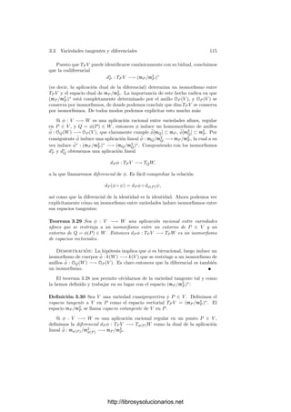 110 Capı́tulo 3. Dimensión
Demostración: Para la primera parte, tomando clausuras, podemos supo-
ner que las variedades son proyectivas y, cortándolas con un espacio afı́n AN
que
corte a X, podemos suponer que son aﬁnes: V , W ⊂ AN
. Sea ∆ ⊂ AN
× AN
la
diagonal. La aplicación φ : V ∩ W −→ AN
× AN
dada por φ(P) = (P, P) tiene
imagen (V × W) ∩ ∆ y claramente es un isomorﬁsmo. Como ∆ está deﬁnido
por las N funciones xi − yi, el teorema anterior nos da que
dim X = dim φ[X] ≥ dim(V × W) − N = dim V + dim W − N.
Por consiguiente,
codim X ≤ 2N − dim V − dim W = codim V + codim W.
Para la segunda parte consideramos los conos Cn(V ) y Cn(W), que son
variedades en AN+1
de dimensión una unidad mayor (luego de la misma co-
dimensión). Además Cn(V ∩ W) = Cn(V ) ∩ Cn(W). Como la intersección
contiene al menos al origen, podemos aplicar la parte ya probada, en virtud de
la cual
codim Cn(V ∩ W) ≤ codim Cn V + codim Cn W = codim V + codim W ≤ N,
luego dim Cn(V ∩ W) ≥ 1 y dim(V ∩ W) ≥ 0, luego V ∩ W = ∅.
Ejercicio: Ahora es claro que dos curvas en P
2
se cortan al menos en un punto.
Probar que esto generaliza al teorema fundamental del álgebra mostrando que una
curva Y = F(X) no puede cortar al eje X (Y = 0) en el punto inﬁnito (1, 0, 0).
3.3 Variedades tangentes y diferenciales
Vamos a asociar una variedad tangente a cada punto de una variedad, en
correspondencia con la noción análoga en geometrı́a diferencial. Primeramente
conviene deﬁnir la diferencial de un polinomio:
Sea F(X) ∈ k[X1, . . . , Xn] y a ∈ kn
. Considerando la descomposición en
formas del polinomio F
(X
) = F(a + X
) podemos expresar
F(X) = F(a) + F1(X − a) + F2(X − a) + · · ·
donde Fi es una forma de grado i. Derivando esta descomposición obtenemos
que
∂F
∂Xi
=
∂F1
∂Xi
+
∂F2
∂Xi
(X − a) + · · ·
luego
∂F1
∂Xi
=
∂F
∂Xi




a
y, por consiguiente,
F1(X − a) =
∂F
∂X1




a
(X1 − a1) + · · · +
∂F
∂Xn




a
(Xn − an).
http://librosysolucionarios.net
 