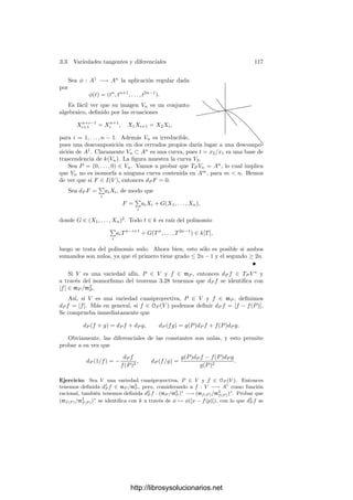 112 Capı́tulo 3. Dimensión
Ejemplos Si V = {P} ⊂ An
, entonces TP V = {P}.
En efecto, si P tiene coordenadas a ∈ kn
, entonces
I(V ) = (X1 − a1, . . . , Xn − an),
luego las ecuaciones de TP V se reducen a Xi −ai = 0, con lo que TP (V ) = {P}.
Si V = An
, entonces TP (V ) = An
.
En efecto, I(V ) = (1) y la ecuación de TP V es 0 = 0.
Si V es la circunferencia X2
+ Y 2
= 1 (y la caracterı́stica del cuerpo k no
es 2), entonces TP V es una recta en cada punto P ∈ V .
En efecto, la ecuación de TP V en un punto P de coordenadas (a, b) es cla-
ramente 2a(X − a) + 2b(Y − b) = 0. Esta ecuación no puede ser idénticamente
nula, ya que (0, 0) /
∈ V .
Si V y W son variedades aﬁnes, T(P,Q)(V × W) = TP V × TQW.
En efecto, I(V ×W) está generado por los polinomios de I(V ) en las indeter-
minadas X1, . . . , Xn y los polinomios de I(W) en las indeterminadas Y1, . . . , Ym,
luego un punto (R, S) está en T(P,Q)(V ×W) si y sólo si R cumple las ecuaciones
de TP V y S cumple las ecuaciones de TQW.
Consideremos ahora V = V (Y 2
− X2
(X + 1)). La
ecuación para TP V en un punto P de coordenadas (a, b)
es
−a(3a + 2)(X − a) + 2b(Y − b) = 0.
Esto es una recta salvo si a(3a−2) = b = 0. Teniendo
en cuenta que P ∈ V , el único punto que cumple b = 0 es
(0, 0). Ası́ pues, la variedad tangente a V es una recta en
todos los puntos excepto en (0, 0), donde T(0,0)V = A2
.
La ﬁgura muestra la tangente en el punto (1,
√
2).
Estos ejemplos sugieren que la dimensión de la variedad tangente es “por
lo general” la dimensión de V , si bien esto puede fallar en los puntos “pro-
blemáticos”, como es el caso del punto donde la curva “alfa” se corta a sı́ misma.
Hasta aquı́ hemos trabajado con variedades aﬁnes. Consideremos ahora una
variedad proyectiva V ⊂ Pn
, sea P = (a1, . . . , an, 1) un punto del espacio afı́n An
determinado por xn+1 = 0 y sea V∗ = V ∩ An
. Tomemos una forma F ∈ I(V ),
de modo que f(X1, . . . , Xn) = F(X1, . . . , Xn, 1) ∈ I(V∗). Entonces, un punto
(X1, . . . , Xn, 1) ∈ An
está en TP V∗ si cumple (para toda F)
∂f
∂X1




(a1,...,an)
(X1 − a1) + · · · +
∂f
∂Xn




(a1,...,an)
(Xn − an) = 0.
Equivalentemente, la condición es
∂F
∂X1




(a1,...,an,1)
(X1 − a1Xn+1) + · · · +
∂F
∂Xn




(a1,...,an,1)
(Xn − anXn+1) = 0.
http://librosysolucionarios.net
 