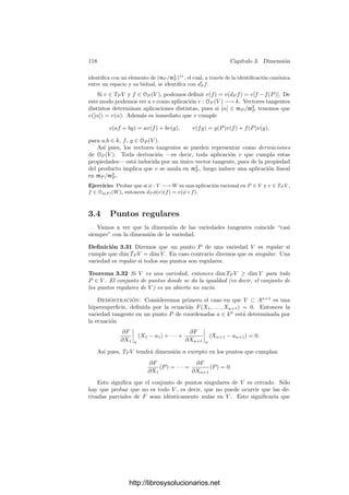 3.3. Variedades tangentes y diferenciales 113
Es fácil ver que si F es una forma de grado r, se cumple la relación
∂F
∂X1
X1 + · · · +
∂F
∂Xn+1
Xn+1 = rF.
Como F(a1, . . . , an, 1) = 0, en particular
∂F
∂X1




(a1,...,an,1)
a1 + · · · +
∂F
∂Xn




(a1,...,an,1)
an = −
∂F
∂Xn+1




(a1,...,an,1)
.
Multiplicando ambos miembros por Xn+1 y sumando esta identidad a la
condición de tangencia, obtenemos que ésta equivale a
∂F
∂X1




(a1,...,an,1)
X1 + · · · +
∂F
∂Xn+1




(a1,...,an,1)
Xn+1 = 0.
Esta condición es homogénea tanto en X como en P, luego podemos expre-
sarla en la forma
∂F
∂X1




P
X1 + · · · +
∂F
∂Xn+1




P
Xn+1 = 0. (3.5)
Es fácil ver que esta condición no depende del sistema de referencia, de modo
que podemos dar la deﬁnición siguiente:
Deﬁnición 3.27 Si V ⊂ Pn
es una variedad proyectiva y P ∈ V , deﬁnimos la
variedad (proyectiva) tangente a V en P como la variedad lineal TP V determi-
nada por las ecuaciones (3.5), donde F varı́a en las formas de (un generador de)
I(V ).
El razonamiento precedente muestra que TP V es la clausura proyectiva de
la variedad tangente en P a la variedad afı́n V∗ que resulta de cortar V con
el complementario de cualquier hiperplano en el que no esté P. En particular
dim TP V = dim TP V∗.
Deﬁnimos la variedad tangente en un punto de una variedad cuasiproyectiva
como la variedad tangente en dicho punto de su clausura proyectiva.
Volvamos al caso de una variedad afı́n V y un punto P ∈ V . Entonces TP V
es una variedad lineal afı́n, luego si ﬁjamos a P como origen, TP V adquiere una
estructura natural de espacio vectorial, caracterizada por que si a es el vector
de coordenadas de P en An
, entonces las aplicaciones xi − ai son lineales. La
dimensión de TP V como espacio vectorial es la misma que como variedad.
Observemos ahora que si g = [G] = [G
] ∈ k[V ], con G, G
∈ k[X1, . . . , Xn],
entonces G − G
∈ I(V ), luego daG(X − a) − daG
(X − a) ∈ I(TP V ). Esto
nos permite deﬁnir dP g = [daG(X − a)] ∈ k[TP V ]. Se cumple que la función
dP g no depende del sistema de referencia con el que se calcula: Si g = [G], en
otro sistema de referencia dado por X = c + X
A, tenemos que g = [G
], donde
G
(X
) = G(c + X
A). Entonces
da G
(X
− a
) = (X
− a
)∇G
(a
)t
= (X − a)A−1
A∇G(a)t
= daG(X − a).
http://librosysolucionarios.net
 