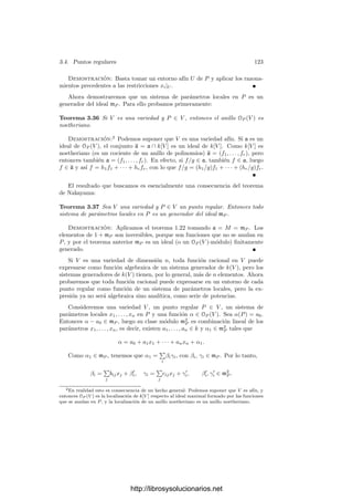118 Capı́tulo 3. Dimensión
identiﬁca con un elemento de (mP /m2
P )∗∗
, el cual, a través de la identiﬁcación canónica
entre un espacio y su bidual, se identiﬁca con d1
P f.
Si v ∈ TP V y f ∈ OP (V ), podemos deﬁnir v(f) = v(dP f) = v[f −f(P)]. De
este modo podemos ver a v como aplicación v : OP (V ) −→ k. Vectores tangentes
distintos determinan aplicaciones distintas, pues si [α] ∈ mP /m2
P tenemos que
v([α]) = v(α). Además es inmediato que v cumple
v(af + bg) = av(f) + bv(g), v(fg) = g(P)v(f) + f(P)v(g),
para a,b ∈ k, f, g ∈ OP (V ).
Ası́ pues, los vectores tangentes se pueden representar como derivaciones
de OP (V ). Toda derivación —es decir, toda aplicación v que cumpla estas
propiedades— está inducida por un único vector tangente, pues de la propiedad
del producto implica que v se anula en m2
P , luego induce una aplicación lineal
en mP /m2
P .
Ejercicio: Probar que si φ : V −→ W es una aplicación racional en P ∈ V y v ∈ TP V ,
f ∈ Oφ(P )(W), entonces dP φ(v)(f) = v(φ ◦ f).
3.4 Puntos regulares
Vamos a ver que la dimensión de las variedades tangentes coincide “casi
siempre” con la dimensión de la variedad.
Deﬁnición 3.31 Diremos que un punto P de una variedad V es regular si
cumple que dim TP V = dim V . En caso contrario diremos que es singular. Una
variedad es regular si todos sus puntos son regulares.
Teorema 3.32 Si V es una variedad, entonces dim TP V ≥ dim V para todo
P ∈ V . El conjunto de puntos donde se da la igualdad (es decir, el conjunto de
los puntos regulares de V ) es un abierto no vacı́o.
Demostración: Consideremos primero el caso en que V ⊂ An+1
es una
hipersuperﬁcie, deﬁnida por la ecuación F(X1, . . . , Xn+1) = 0. Entonces la
variedad tangente en un punto P de coordenadas a ∈ kn
está determinada por
la ecuación
∂F
∂X1




a
(X1 − a1) + · · · +
∂F
∂Xn+1




a
(Xn+1 − an+1) = 0.
Ası́ pues, TP V tendrá dimensión n excepto en los puntos que cumplan
∂F
∂X1
(P) = · · · =
∂F
∂Xn+1
(P) = 0.
Esto signiﬁca que el conjunto de puntos singulares de V es cerrado. Sólo
hay que probar que no es todo V , es decir, que no puede ocurrir que las de-
rivadas parciales de F sean idénticamente nulas en V . Esto signiﬁcarı́a que
http://librosysolucionarios.net
 