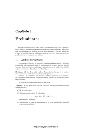 Capı́tulo I
Preliminares
Aunque suponemos que el lector cuenta con una cierta base tanto algebraica
como analı́tica, en este primer capı́tulo recogeremos los conceptos y resultados
más especializados que vamos a necesitar posteriormente y que nos obligarı́an
a hacer largas digresiones si quisiéramos introducirlos en el momento en que se
pueda apreciar su importancia y utilidad.
1.1 Anillos noetherianos
La propiedad de Noether es una condición de ﬁnitud sobre anillos y módulos
equiparable a la dimensión ﬁnita en los espacios vectoriales. En esta sección
daremos algunos criterios sencillos para garantizar que un anillo o un módulo
dado es noetheriano. Recordemos las deﬁniciones:
Deﬁnición 1.1 Sea A un anillo y M un A-módulo. Se dice que M es noethe-
riano si todos sus submódulos son ﬁnitamente generados.
Un anillo A es noetheriano si lo es como A-módulo, es decir, si todos sus idea-
les son ﬁnitamente generados. En particular todo dominio de ideales principales
es noetheriano.
Las caracterizaciones siguientes suelen ser útiles:
Teorema 1.2 Sea A un anillo y M un A-módulo. Las siguientes aﬁrmaciones
son equivalentes:
a) M es noetheriano.
b) Toda sucesión creciente de submódulos
M0 ⊂ M1 ⊂ M2 ⊂ M3 ⊂ · · ·
es ﬁnalmente constante.
c) Toda familia no vacı́a de submódulos de M tiene un elemento maximal
respecto a la inclusión.
1
http://librosysolucionarios.net
 