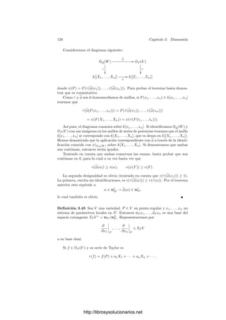 3.4. Puntos regulares 123
Demostración: Basta tomar un entorno afı́n U de P y aplicar los razona-
mientos precedentes a las restricciones xi|U .
Ahora demostraremos que un sistema de parámetros locales en P es un
generador del ideal mP . Para ello probamos primeramente:
Teorema 3.36 Si V es una variedad y P ∈ V , entonces el anillo OP (V ) es
noetheriano.
Demostración:2
Podemos suponer que V es una variedad afı́n. Si a es un
ideal de OP (V ), el conjunto a = a ∩ k[V ] es un ideal de k[V ]. Como k[V ] es
noetheriano (es un cociente de un anillo de polinomios) a = (f1, . . . , fr), pero
entonces también a = (f1, . . . , fr). En efecto, si f/g ∈ a, también f ∈ a, luego
f ∈ a y ası́ f = h1f1 + · · · + hrfr, con lo que f/g = (h1/g)f1 + · · · + (hr/g)fr.
El resultado que buscamos es esencialmente una consecuencia del teorema
de Nakayama:
Teorema 3.37 Sea V una variedad y P ∈ V un punto regular. Entonces todo
sistema de parámetros locales en P es un generador del ideal mP .
Demostración: Aplicamos el teorema 1.22 tomando a = M = mP . Los
elementos de 1 + mP son inversibles, porque son funciones que no se anulan en
P, y por el teorema anterior mP es un ideal (o un OP (V )-módulo) ﬁnitamente
generado.
Si V es una variedad de dimensión n, toda función racional en V puede
expresarse como función algebraica de un sistema generador de k(V ), pero los
sistemas generadores de k(V ) tienen, por lo general, más de n elementos. Ahora
probaremos que toda función racional puede expresarse en un entorno de cada
punto regular como función de un sistema de parámetros locales, pero la ex-
presión ya no será algebraica sino analı́tica, como serie de potencias.
Consideremos una variedad V , un punto regular P ∈ V , un sistema de
parámetros locales x1, . . . , xn en P y una función α ∈ OP (V ). Sea α(P) = a0.
Entonces α − a0 ∈ mP , luego su clase módulo m2
P es combinación lineal de los
parámetros x1, . . . , xn, es decir, existen a1, . . . , an ∈ k y α1 ∈ m2
P tales que
α = a0 + a1x1 + · · · + anxn + α1.
Como α1 ∈ mP , tenemos que α1 =

i
βiγi, con βi, γi ∈ mP . Por lo tanto,
βi =

j
bijxj + β
i, γi =

j
cijxj + γ
i, β
i, γ
i ∈ m2
P .
2En realidad esto es consecuencia de un hecho general: Podemos suponer que V es afı́n, y
entonces OP (V ) es la localización de k[V ] respecto al ideal maximal formado por las funciones
que se anulan en P, y la localización de un anillo noetheriano es un anillo noetheriano.
http://librosysolucionarios.net
 