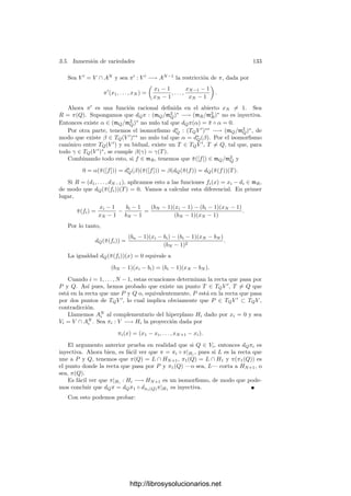 128 Capı́tulo 3. Dimensión
Consideremos el diagrama siguiente:
OQ(W)
τ

φ
 OP (V )
τ

k[[X1, . . . , Xn]]
ψ
 k[[T1, . . . , Tm]]
donde ψ(F) = F(τ(φ(x1)), . . . , τ(φ(xn))). Para probar el teorema basta demos-
trar que es conmutativo.
Como τ y φ son k-homomorﬁsmos de anillos, si F(x1, . . . , xn) ∈ k[x1, . . . , xn]
tenemos que
τ(φ(F(x1, . . . , xn))) = F(τ(φ(x1)), . . . , τ(φ(xn)))
= ψ(F(X1, . . . , Xn)) = ψ(τ(F(t1, . . . , tn))).
Ası́ pues, el diagrama conmuta sobre k[x1, . . . , xn]. Si identiﬁcamos OQ(W) y
OP (V ) con sus imágenes en los anillos de series de potencias tenemos que el anillo
k[x1, . . . , xn] se corresponde con k[X1, . . . , Xn], que es denso en k[[X1, . . . , Xn]].
Hemos demostrado que la aplicación correspondiente con φ a través de la identi-
ﬁcación coincide con ψ|OQ(W ) sobre k[X1, . . . , Xn]. Si demostramos que ambas
son continuas, entonces serán iguales.
Teniendo en cuenta que ambas conservan las sumas, basta probar que son
continuas en 0, para lo cual a su vez basta ver que
v(φ(α)) ≥ v(α), v(ψ(F)) ≥ v(F).
La segunda desigualdad es obvia (teniendo en cuenta que v(τ(φ(xi))) ≥ 1).
La primera, escrita sin identiﬁcaciones, es v(τ(φ(α))) ≥ v(τ(α)). Por el teorema
anterior esto equivale a
α ∈ mr
Q → φ(α) ∈ mr
P ,
lo cual también es obvio.
Deﬁnición 3.45 Sea V una variedad, P ∈ V un punto regular y x1, . . . , xn un
sistema de parámetros locales en P. Entonces dP x1, . . . , dP xn es una base del
espacio cotangente TP V ∗
= mP /m2
P . Representaremos por
∂
∂x1




P
, . . . ,
∂
∂xn




P
∈ TP V
a su base dual.
Si f ∈ OP (V ) y su serie de Taylor es
τ(f) = f(P) + a1X1 + · · · + anXn + · · · ,
http://librosysolucionarios.net
 