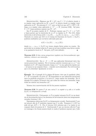 3.5. Inmersión de variedades 131
Deﬁnición 3.48 Si V ⊂ Pn
es una variedad proyectiva regular, se deﬁne la
variedad tangente de V como el conjunto
TV = {(P, Q) ∈ V × P
n
| Q ∈ TP V }.
Es claro que TV es un conjunto algebraico, deﬁnido por las ecuaciones (3.5).
La proyección π : V ×Pn
−→ V es regular y las ﬁbras de π|T V son las variedades
tangentes de V en cada punto. Ciertamente son irreducibles y, por hipótesis,
todas tienen la misma dimensión dim V . Por el teorema anterior concluimos
que TV es una variedad proyectiva. El teorema 3.46 nos da además que
dim TV = 2 dim V.
Seguidamente damos una condición para que una aplicación regular sea un
isomorﬁsmo:
Teorema 3.49 Sea φ : V −→ W una aplicación ﬁnita biyectiva entre varieda-
des. Entonces φ es un isomorﬁsmo si y sólo si para todo P ∈ V la diferencial
dP φ : TP V −→ Tφ(P )W es inyectiva.
Demostración: ψ : W −→ V la aplicación inversa. Hemos de probar que
es regular. Fijamos Q ∈ W. Sea P = ψ(Q). Por deﬁnición de ﬁnitud, Q tiene
un entorno afı́n U tal que U
= φ−1
[U] es afı́n y φ|U : U
−→ U es ﬁnita. Basta
probar que ψ|U es regular en Q. Equivalentemente, podemos suponer que V y
W son aﬁnes.
Recordemos que dP φ es la aplicación dual de φ̄ : mQ/m2
Q −→ mP /m2
P . Por
hipótesis dP φ es inyectiva, luego φ̄ es suprayectiva. Ası́, si mQ = (α1, . . . , αk),
entonces φ̄(α1) + m2
P , . . . , φ̄(αk) + m2
P generan mP /m2
P . Por el teorema 1.22
resulta que mP = (φ̄(α1), . . . , φ̄(αk)). En otras palabras:
mP = φ̄[mQ]OP (V ).
Veamos que OP (V ) es un OQ(W)-módulo ﬁnitamente generado. Por la ﬁ-
nitud de φ y el teorema 1.13 tenemos que k[V ] es un k[W]-módulo ﬁnitamente
generado, luego basta probar que todo elemento de OP (V ) puede expresarse en
la forma α/φ̄(β), donde α ∈ k[V ] y β /
∈ mQ.
En principio, un elemento de OP (V ) es de la forma γ/δ, con γ, δ ∈ k[V ],
δ /
∈ mP . Basta encontrar β ∈ k[W], β /
∈ mQ tal que φ̄(β) = δ6, con 6 ∈ k[V ].
De este modo, γ/δ = (γ6)/φ̄(β).
Sea V0 = {R ∈ V | δ(R) = 0}. Claramente V0 es cerrado en V y por el
teorema 3.6 tenemos que φ[V0] es cerrado en W. Como φ es biyectiva Q /
∈ φ[V0].
Por lo tanto, existe una función η ∈ k[W] que se anula en φ[V0] pero η(Q) = 0.
Entonces φ̄(η) se anula en V0 y φ̄(η)(P) = 0.
Digamos que φ̄(η) = [F], δ = [G], de modo que
F ∈ I(V0) = I(V (I(V ), G)) = rad(I(V ), G),
luego FN
∈ (I(V ), G) para cierto N  0. Tomando clases φ̄(ηN
) ∈ (δ). Ası́
pues, llamando β = ηN
tenemos que φ̄(β) = δ6 como querı́amos.
http://librosysolucionarios.net
 