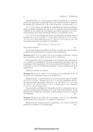 2 Capı́tulo 1. Preliminares
Demostración: a) ⇒ b) La unión de todos los módulos Mi es un submó-
dulo de M, luego tiene un generador ﬁnito, que estará contenido en alguno de
los módulos Mi0
. Entonces M = Mi0
y por lo tanto M = Mi para todo i ≥ i0.
b) ⇒ c) Si existiera una familia de submódulos sin maximal podrı́amos
tomar un módulo cualquiera M0, que al no ser maximal estarı́a estrictamente
contenido en otro módulo M1 de la familia, que estarı́a contenido en otro M2 y
ası́ formarı́amos una cadena ascendente inﬁnita, en contradicción con b).
c) ⇒ a) Si N es un submódulo de M que no es ﬁnitamente generado entonces
tomamos m0 ∈ N y se cumple N = (m0), luego existe un m1 en N  (m0) y
N = (m0, m1), luego existe un m2 en N  (m0, m1) y N = (m0, m1, m2). De
este modo construimos una familia de submódulos
(m0) ⊂ (m0, m1) ⊂ (m0, m1, m2) ⊂ · · ·
que no tiene maximal.
Los teoremas siguientes justiﬁcarán de forma inmediata que todos los anillos
y módulos que consideremos en lo sucesivo serán noetherianos:
Teorema 1.3 Si A es un anillo y M es un A-módulo noetheriano, entonces
todo submódulo y todo módulo cociente de M es noetheriano.
Demostración: Sea N un submódulo de M. Entonces todo submódulo de
N es también un submódulo de M, luego es ﬁnitamente generado y ası́ N es
noetheriano. Todo submódulo de M/N es de la forma R/N, donde N ⊂ R ⊂ M
y del hecho de que R es ﬁnitamente generado se sigue claramente que R/N
también lo es.
También se cumple un recı́proco:
Teorema 1.4 Sea A un anillo, M un A-módulo y N un submódulo de M. Si
N y M/N son noetherianos entonces M también lo es.
Demostración: A cada submódulo L de M le asociamos el par de módulos

L ∩ N, (L + N)/N

. Notemos que si E ⊂ F son dos submódulos de M y
sus pares asociados son iguales entonces E = F. En efecto, si x ∈ F, como
(E +N)/N = (F +N)/N, existen u ∈ N y v ∈ E tales que x = u+v. Entonces
u ∈ F ∩ N = E ∩ N, luego x ∈ E.
A una sucesión ascendente de submódulos de M le corresponden dos su-
cesiones ascendentes de submódulos de N y de M/N respectivamente. Como
éstas han de ser ﬁnalmente constantes, la dada también lo ha de ser, luego M
es noetheriano.
Teorema 1.5 Sea A un anillo y M un A-módulo. Si E y F son submódulos
noetherianos de M, entonces E + F también es noetheriano.
Demostración: Tenemos que E es noetheriano y (E + F)/E ∼
= F/(E ∩ F)
también lo es, luego E + F es noetheriano.
http://librosysolucionarios.net
 