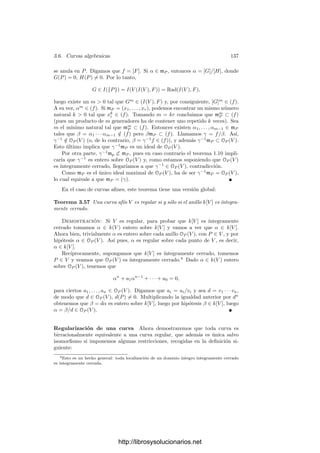 132 Capı́tulo 3. Dimensión
Ahora podemos aplicar 1.22 a OP (V ) como OQ(W)-módulo. Tenemos que
OP (V )/φ̄(mQ)OP (V ) = OP (V )/mP (V ) ∼
= k, luego el cociente está generado
por la clase de la función constante 1. Concluimos que también OP (V ) está
generado por la función 1 sobre OQ(W), es decir, que OP (V ) = φ̄[OQ(W)].
Sea k[V ] = α1, . . . , αmk[W ]. Como αi ∈ OP (V ), se cumple que αi = φ̄(βi),
con βi ∈ OQ(W). Sea Wγ un abierto principal de W entorno de Q (para un
γ ∈ k[W]) tal que todas las βi sean regulares en Wγ. Ası́,
k[Vφ̄(γ)] =

φ̄(β1), . . . , φ̄(βm)

k[Wγ ]
= φ̄[k[Wγ]].
Esto prueba que φ|Vφ̄(γ)
: Vφ̄(γ) −→ Wγ es un isomorﬁsmo (pues induce un
isomorﬁsmo entre los anillos de funciones regulares). Como Wγ es un entorno
de Q, esto implica que ψ es regular en Q.
Vamos a usar este teorema en el siguiente caso particular:
Teorema 3.50 Sea V ⊂ PN
una variedad proyectiva regular y P ∈ PN
V un
punto que no pertenezca a la variedad tangente de V en ningún punto y tal
que cada recta que pasa por P corte a V a lo sumo en un punto. Entonces la
proyección π : V −→ PN−1
de centro P es un isomorﬁsmo en su imagen.
Demostración: Podemos tomar un sistema de referencia en el que P tenga
coordenadas (1, . . . , 1). Si identiﬁcamos PN−1
con el hiperplano XN+1 = 0,
entonces la proyección π viene dada por π(x) = (xi − xN+1) (ver 3.7).
Por el teorema 2.47, el conjunto W = π[V ] es cerrado, y es irreducible porque
una descomposición en cerrados darı́a lugar a otra de V . Vamos a ver que se
cumplen las condiciones del teorema anterior. Sabemos que las proyecciones son
aplicaciones ﬁnitas.
También se cumple que π es biyectiva. Notemos que cada Q ∈ V está en
la intersección con V de la recta que pasa por P y π(Q). En efecto, si Q tiene
coordenadas (x1, . . . , xN+1), entonces la recta que pasa por P y Q está formada
por los puntos de coordenadas
λ(1, . . . , 1) + µ(x1, . . . , xN+1), λ, µ ∈ k.
La intersección de esta recta con PN−1
es el punto determinado por la
ecuación λ + µxN+1 = 0. De aquı́ se sigue que µ = 0 y que el punto tiene
coordenadas
(µ(x1 − xN+1), . . . , µ(xN − xN+1), 0).
Ciertamente este punto es π(Q). Si π(Q) = π(Q
), entonces la recta que
pasa por P y este punto corta a V en Q y en Q
. Por hipótesis Q = Q
.
Finalmente veremos que la hipótesis sobre las variedades tangentes implica
que la diferencial de π en cada punto Q es inyectiva. En primer lugar supon-
dremos que Q satisface xN+1 = 0, con lo que podemos tomar un vector de
coordenadas de la forma Q = (b1, . . . , bN , 1). Luego veremos que con esto no
perdemos generalidad. Como Q ∈ V y P /
∈ V , ha de ser Q = P, luego podemos
suponer que bN = 1.
http://librosysolucionarios.net
 