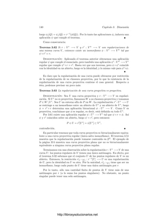 3.6. Curvas algebraicas 135
Puntos regulares El teorema 3.42 aﬁrma que si P es un punto regular de
una variedad V entonces el anillo OP (V ) es un dominio de factorización única.
En el caso de curvas podemos probar que es un dominio de ideales principales
y, de hecho, esto resulta ser una caracterización de la regularidad. En primer
lugar demostramos lo siguiente:
Teorema 3.52 Un punto P de una curva V es regular si y sólo si el ideal
maximal mP de OP (V ) es principal. En tal caso, los generadores de OP (V ) son
los parámetros locales en P.
Demostración: Una implicación es el teorema 3.37, en virtud del cual
todo parámetro local genera mP . Supongamos ahora que mP = (x) y veamos
que mp/m2
P = [x]k, con lo que dim mP /m2
P = 1 y P será regular.
Todo α ∈ mP es de la forma α = βx, con β ∈ OP (V ). Sea β(P) = a ∈ k, de
modo que β − a ∈ mP , luego β − a = γx, para cierto γ ∈ OP (V ). En deﬁnitiva
tenemos que α = βx = ax + γx2
, luego [α] = a[x] ∈ [x]k.
Falta probar que todo generador de OP (V ) es un parámetro local. Ahora
bien, x ∈ OP (V ) es un parámetro local si y sólo si x ∈ mP y x /
∈ m2
P . Es claro
que si x cumple esto y 6 es una unidad de OP (V ), entonces 6x cumple lo mismo,
luego todos los generadores de mP son parámetros locales en P.
Este teorema junto con 3.36 implica que si P es un punto regular de una
curva, entonces el anillo OP (V ) es un dominio de ideales principales. Basta
tener en cuenta el teorema siguiente:
Teorema 3.53 Sea A un anillo noetheriano con un único ideal maximal m. Si
m es principal, entonces A es un dominio de ideales principales.
Demostración: Sea m = (π). Veamos que todo elemento no nulo de A es
de la forma α = 6πn
, donde 6 es una unidad y n ≥ 0.
Si α es una unidad, es de esta forma con n = 0. En caso contrario α ∈ m,
pues (α) = 1 y m es el único ideal maximal. Ası́ pues, α = α1π, para cierto
α1 ∈ A. Si α1 tampoco es una unidad, entonces α1 = α2π, luego α = α2π2
,
para un cierto α2 ∈ A. Como A es noetheriano, la cadena de ideales
(α) ⊂ (α1) ⊂ (α2) ⊂ · · ·
no puede prolongarse indeﬁnidamente, luego hemos de llegar a una factorización
α = αnπn
en la que αn sea una unidad. La expresión es única, pues n está
determinado por α como el único natural tal que (α) = mn
. Deﬁnimos v(α) = n,
de modo que claramente v(αβ) = v(α) + v(β) (para α, β ∈ A no nulos). El
mismo argumento con que hemos probado el teorema 1.38 justiﬁca que A es
un dominio euclı́deo con la norma v. En particular es un dominio de ideales
principales.
Una propiedad notable de las curvas es la siguiente:
Teorema 3.54 Si V es una curva, W es una variedad proyectiva y φ : V −→ W
es una aplicación racional, entonces φ es regular en todos los puntos regulares
de V .
http://librosysolucionarios.net
 