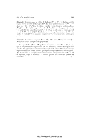 136 Capı́tulo 3. Dimensión
Demostración: Digamos que W ⊂ Pn
, sea U ⊂ V el abierto donde φ
es regular como aplicación en W y sea U
el abierto donde es regular como
aplicación en Pn
. En principio U ⊂ U
, pero es fácil ver que φ[U
] ⊂ φ[U] ⊂ W,
luego φ es regular como aplicación φ : U
−→ W (teorema 2.36). Ası́ pues,
U = U
, luego podemos suponer que W = Pn
.
Sea P un punto regular de V . Podemos suponer que P ∈ U = φ−1
[An
]
y basta probar que la restricción de φ a U es regular en P. Por 2.51, dicha
restricción es de la forma φ(X) = (α1(X), . . . , αn(X), 1), con α1, . . . , αn ∈ k(U).
Teniendo en cuenta que k(U) es el cuerpo de fracciones de OP (U) = OP (V ),
podemos multiplicar por un factor adecuado para que
φ(X) = (α1(X), . . . , αn+1(X)),
donde α1, . . . , αn+1 ∈ OP (V ) no tienen ningún factor primo en común. En
particular no se anulan todas en P, pues en tal caso tendrı́an como factor común
a un parámetro local en P. Ası́ pues, φ(P) está deﬁnido.
Teorema 3.55 Si dos curvas proyectivas regulares son birracionalmente equi-
valentes, entonces son isomorfas.
Demostración: Sea φ : V −→ W una aplicación birracional entre dos
curvas proyectivas regulares. Por el teorema anterior tenemos que φ y φ−1
son
regulares en V y W respectivamente, luego φ◦φ−1
es una aplicación regular que
—al menos en un conjunto denso— coincide con la identidad. Por 2.44 tenemos
que es la identidad. Igualmente al revés.
Ejemplo En el ejemplo de la página 63 hemos visto que la parábola (afı́n)
Y = X2
es isomorfa a la recta A1
. El isomorﬁsmo es una aplicación birracional
entre la parábola proyectiva y la recta P1
, luego ambas son isomorfas. En el
ejemplo de la página 73 hemos visto que todas las cónicas son isomorfas, luego
todas las cónicas son isomorfas a P1
.
Veamos otra caracterización útil de los puntos regulares:
Teorema 3.56 Un punto P de una curva V es regular si y sólo si el anillo
OP (V ) es ı́ntegramente cerrado.
Demostración: Ciertamente, si P es regular entonces OP (V ) es un domi-
nio de factorización única y los dominios de factorización única son ı́ntegramente
cerrados (teorema 1.16).
Supongamos ahora que OP (V ) es ı́ntegramente cerrado. Sustituyendo V por
un entorno afı́n de P, podemos suponer que V es afı́n. Tomamos f ∈ k[V ] no
nula tal que f(P) = 0. Por el teorema 3.21 sabemos que f se anula en un
conjunto ﬁnito de puntos de V . Sustituyendo V por un entorno afı́n de P que
no contenga a los demás puntos donde se anula f podemos suponer que f sólo
http://librosysolucionarios.net
 