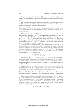 3.6. Curvas algebraicas 139
φi(Q) ∈ U, y hemos de probar que U ∩ X = ∅. En efecto, φ−1
i [U] es abierto en
Ur
i (no vacı́o) al igual que U0
i , luego φ−1
i [U]∩U0
i = ∅ y, por lo tanto, U ∩X = ∅.
Por consiguiente, X ⊂ V r
⊂ X. Como X  X es ﬁnito, lo mismo sucede con
X  V r
, luego V r
es abierto en la curva proyectiva X, luego V r
es una curva
cuasiproyectiva. Notemos que, por el mismo motivo, cada φi[Ur
i ] es abierto en
X y, por consiguiente, en V r
.
Veamos ahora que V r
es regular. Para ello basta probar que cada φi[Ur
i ] es
regular, pues todo punto de V r
está contenido en uno de estos abiertos. A su
vez basta ver que φi es un isomorﬁsmo en su imagen. Ciertamente es regular, y
su inversa es la proyección sobre Vi, pues φii : Ur
i −→ Vi es la identidad en Ui
0,
luego es la identidad en todo Ur
i .
Sea ahora r
i : φi[Ur
i ] −→ V la aplicación r
i = φ−1
i ◦ ri. Según acabamos
de comentar, φ−1
i es simplemente la proyección i-ésima, luego r
i es regular.
Además todas las aplicaciones r
i coinciden en X. Por el teorema 2.44, dos
cualesquiera de ellas coinciden en su dominio común, luego entre todas inducen
una aplicación regular r : V r
−→ V . De hecho es birracional, pues se restringe
a un isomorﬁsmo entre X y U0. Por último, la ﬁnitud de las aplicaciones ri
implica claramente la ﬁnitud de cada r
i, y de aquı́ se sigue la ﬁnitud de r, pues
r coincide con una ri en un entorno de cada punto.
Ası́ pues, r : V r
−→ V es una regularización de V .
La unicidad de la regularización de una curva es consecuencia del teorema
siguiente, más general:
Teorema 3.61 Sea r : V r
−→ V una regularización de una curva V y sea
φ : W −→ V una aplicación regular densa deﬁnida sobre una curva regular W.
Entonces existe una aplicación regular ψ : W −→ V r
tal que ψ ◦ r = φ.
Demostración: Supongamos primeramente que las tres curvas son aﬁnes.
A través de φ podemos considerar k[V ] ⊂ k[W] y a través de r que k[V ] ⊂ k[V r
]
y k(V ) = k(V r
). Ası́, todo α ∈ k[V r
] es entero sobre k[V ] y, en particular, sobre
k[W]. Además α ∈ k(V ) ⊂ k(W). Como W es regular, k[W] es ı́ntegramente
cerrado, luego concluimos que α ∈ k[W]. Ası́ pues, k[V ] ⊂ k[V r
] ⊂ k[W]. La
segunda inclusión determina una aplicación ψ que cumple el teorema.
En el caso general, para cada P ∈ W tomamos un entorno afı́n U de φ(P)
tal que Ur
= r−1
[U] sea afı́n y la restricción de r sea ﬁnita (es claro entonces
que Ur
es una regularización de U). Tomemos un entorno afı́n U
de P tal que
U
⊂ φ−1
[U]. Como los abiertos en las curvas son coﬁnitos, podemos cubrir
W por un número ﬁnito de abiertos U
1, . . . , U
m en estas condiciones. Por la
parte ya probada, existen aplicaciones regulares ψi : Ui −→ Ur
i que cumplen
ψi ◦r = φ. Basta probar que dos de ellas coinciden en su dominio común. Ahora
bien, si U0 ⊂ V r
es un abierto donde r es un isomorﬁsmo (tal que cada punto
de r[U0] tiene una única antiimagen en V r
) y U
0 = φ−1
[r[U0]], entonces dos
aplicaciones ψi y ψj coinciden sobre los puntos del abierto U
i ∩ U
j ∩ U
0. En
efecto, si Q está en este conjunto, entonces
r(ψi(Q)) = r(ψj(Q)) = φ(Q) ∈ r[U0],
http://librosysolucionarios.net
 
