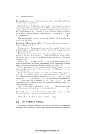 1.2. Extensiones enteras 3
Teorema 1.6 Si A es un anillo noetheriano, entonces todo A-módulo ﬁnita-
mente generado es noetheriano.
Demostración: Si M admite un generador con m elementos, entonces
existe un epimorﬁsmo de anillos f : Am
−→ M (pues Am
es un módulo libre de
rango m y podemos extender a un epimorﬁsmo una biyección entre una base de
Am
y un generador de M). Aplicando m veces el teorema anterior concluimos
que Am
es un módulo noetheriano y M es isomorfo a un cociente de Am
, luego
M es noetheriano.
El teorema siguiente es, como veremos más adelante, uno de los pilares de
la geometrı́a algebraica:
Teorema 1.7 (Teorema de Hilbert) Si A es un anillo noetheriano entonces
A[X1, . . . , Xn] también lo es.
Demostración: Basta probarlo para una indeterminada. Sea a un ideal
de A[X]. Sea bi el conjunto de los coeﬁcientes directores de los polinomios de a
de grado i (más el 0).
Es claro que bi es un ideal de A, ası́ como que b0 ⊂ b1 ⊂ b2 ⊂ b3 ⊂ · · · (para
ver que un elemento de bi está en bi+1 basta multiplicar por X el polinomio
que justiﬁca que está en bi). Como A es noetheriano, los ideales bi son iguales
a partir de un br.
Sea bi = (bi1, . . . , bin) para i = 0, . . . , r (no es restricción suponer que el
número de generadores es el mismo para todos los ideales, pues siempre podemos
añadir generadores redundantes). Podemos suponer que los bij = 0.
Sea pij un polinomio en a de grado i cuyo coeﬁciente de grado i sea bij.
Vamos a probar que a = (pij | i = 0, . . . , r, j = 1, . . . , n). Claramente este ideal
está contenido en a.
Sea f ∈ a un polinomio de grado d. Veremos que está en el ideal generado
por los pij por inducción sobre d. El coeﬁciente director de f está en bd. Si
d  r notamos que los coeﬁcientes directores de Xd−r
pr1, . . . , Xd−r
prn son los
números br1, . . . , brn, que generan bd = br. Por consiguiente existen elementos
c1, . . . , cn en A tales que el polinomio f − c1Xd−r
pr1 − · · · − cnXd−r
prn tiene
grado menor que d y está en a, luego por hipótesis de inducción f está en el
ideal generado por los pij.
Si d ≤ r obtenemos un polinomio f − c1pd1 − · · · − cnpdn de grado menor
que d y contenido en a, con lo que se concluye igualmente.
Teorema 1.8 Si A es un anillo noetheriano y B = A[b1, . . . , bn] es un anillo
ﬁnitamente generado sobre A, entonces B es noetheriano.
(Porque B es isomorfo a un cociente de A[X1, . . . , Xn]).
1.2 Extensiones enteras
Los enteros algebraicos sobre un anillo son el equivalente a los elementos
algebraicos sobre un cuerpo. La integridad aparece como una condición técnica
http://librosysolucionarios.net
 