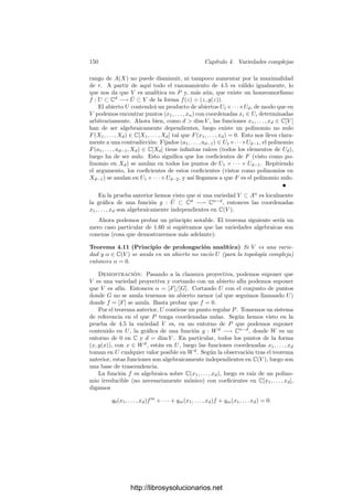 Capı́tulo IV
Variedades complejas
En este capı́tulo estudiaremos las variedades (cuasiproyectivas) complejas, es
decir, las variedades sobre el cuerpo k = C. Además del aparato algebraico que
hemos introducido en los capı́tulos precedentes (anillos de funciones regulares,
cuerpos de funciones racionales, etc.) ahora dispondremos de una estructura
topológica y una estructura analı́tica. Veremos que muchos de los conceptos
que hemos deﬁnido (como la dimensión, la regularidad de puntos y aplicaciones,
etc.) pueden verse como caracterizaciones algebraicas de nociones geométricas
análogas.
4.1 Las estructuras topológica y analı́tica
Según sabemos, ﬁjado un sistema de referencia en Pn
, los espacios Ai for-
mados por los puntos de Pn
que cumplen Xi = 0, para i = 1, . . . , n + 1, son
un cubrimiento de Pn
, y cada uno de ellos puede identiﬁcarse con Cn
a través
de la aplicación pi : Ai −→ Cn
que a cada P le asigna la n-tupla resultante de
eliminar la i-ésima coordenada del único vector de coordenadas homogéneas de
P que cumple Xi = 1.
Si consideramos dos ı́ndices distintos (por simplicidad tomaremos i = 1 y
j = n + 1), tenemos que
U1 = p1[A1 ∩ An+1] = {z ∈ Cn
| zn = 0},
Un+1 = pn+1[A1 ∩ An+1] = {z ∈ Cn
| z1 = 0}.
La aplicación φ = p−1
1 ◦ pn+1 : U1 −→ Un+1 viene dada por
(z1, . . . , zn) → (1, z1, . . . , zn)
=

1
zn
,
z2
zn
, . . . ,
zn−1
zn
, 1

→

1
zn
,
z2
zn
, . . . ,
zn−1
zn

.
Es claro que esta aplicación es una transformación conforme entre U1 y Un+1.
143
http://librosysolucionarios.net
 