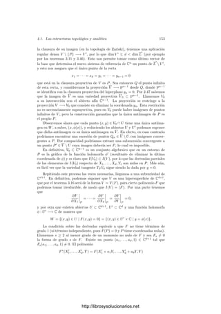 146 Capı́tulo 4. Variedades complejas
Ası́ pues, la topologı́a de Zariski de Pn
es menos ﬁna que la topologı́a com-
pleja y, por consiguiente, lo mismo es válido sobre cualquier variedad cuasipro-
yectiva.
Las variedades algebraicas heredan, obviamente, la estructura topológica
de Pn
, pero no siempre heredan por completo su estructura analı́tica. Aquı́
interviene el concepto algebraico de regularidad:
Teorema 4.5 Si V ⊂ Pn
una variedad cuasiproyectiva de dimensión d, enton-
ces el conjunto Vr de sus puntos regulares es una subvariedad analı́tica de Pn
de dimensión d.
Demostración: Según 1.74, basta probar que los puntos regulares de V
son analı́ticos. Tomemos P ∈ Vr. Podemos suponer que cumple zn+1 = 0, de
modo que P ∈ V 
r = Vr ∩An
. Sea I(V 
r ) = (F1, . . . , Fm), para ciertos polinomios
Fi ∈ C[X1, . . . , Xn]. En la prueba de 3.32 hemos visto que si A(X) es la matriz
formada por las derivadas de los polinomios Fi, entonces la regularidad de P
equivale a que rangA(P) = n − d. Además r = n − d es el mayor rango que
puede tener A(X) en un punto cualquiera.
Consideremos una submatriz r × r cuyo determinante sea no nulo en P.
El determinante es un polinomio en X1, . . . , Xn, luego el conjunto de puntos
donde no se anula es un entorno de P, en el cual el rango de A(X) es constante.
Según el teorema 1.58, podemos expresar An
= Cn
= Cd
× Cr
, de modo que
P = (z0, w0), existen abiertos z0 ∈ U ⊂ Cd
, P ∈ U
⊂ Cn
y una función
holomorfa g : U −→ Cr
de modo que
Ũ = V 
r ∩ U
= {(z, g(z)) | z ∈ U}.
La aplicación f : U −→ Ũ dada por f(z) = (z, g(z)) es un homeomorﬁsmo
(su inversa es una proyección), es holomorfa como aplicación en An
(o en Pn
)
y su diferencial es inyectiva en todo punto (pues su matriz jacobiana tiene una
submatriz igual a la identidad de orden d). Según 1.73, esto prueba que Vr es
analı́tico en P.
En particular, las variedades cuasiproyectivas regulares en Pn
son subva-
riedades analı́ticas de Pn
. También vemos ahora que la noción algebraica de
dimensión se corresponde debidamente con la noción geométrica.
Teorema 4.6 Toda aplicación regular φ : V −→ W entre variedades cuasipro-
yectivas es continua y, si además V y W son regulares, entonces φ es holomorfa.
Demostración: No perdemos generalidad si suponemos W = Pn
, pues si
W ⊂ Pn
, entonces φ es continua u holomorfa como aplicación en W si y sólo
si lo es como aplicación en Pn
. Fijemos P ∈ V . Basta ver que φ es continua
u holomorfa en un entorno de P. Según las observaciones tras el teorema 2.51,
existe un entorno U de P en V para la topologı́a de Zariski —luego también
para la topologı́a compleja— en el que φ viene dada por
φ(Q) = (F1(Q), . . . , Fn+1(Q)),
http://librosysolucionarios.net
 