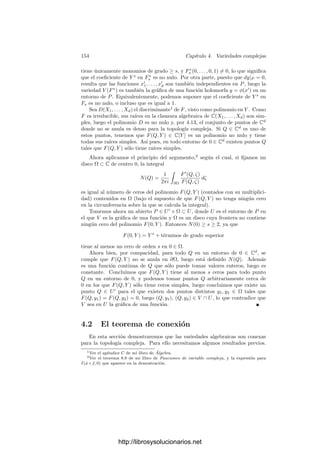 4.1. Las estructuras topológica y analı́tica 147
donde F1, . . . , Fn+1 son formas del mismo grado que no se anulan simultánea-
mente en ningún punto. Más aún, podemos suponer que U ⊂ Am
. Ası́ podemos
tomar coordenadas aﬁnes y φ|U se expresa como composición de las aplicaciones
siguientes, todas continuas, y holomorfas en caso en que V y W sean regulares:
a) La aplicación que a cada Q le asigna su m-tupla de coordenadas aﬁnes.
(Es la restricción a U de una función holomorfa en Am
.)
b) La aplicación polinómica Cm
−→ Cn+1
deﬁnida por las formas (deshomo-
geneizadas) Fi.
c) La aplicación holomorfa Cn+1
 {0} −→ Pn
dada por 4.2.
Ejercicio: Comprobar que la topologı́a compleja en un producto V ×W es el producto
de las topologı́as complejas.
Si V es una variedad cuasiproyectiva regular, según 2.35, las funciones de
C[V ] pueden verse como funciones regulares V −→ C, luego son holomorfas, es
decir, tenemos que C[V ] ⊂ H(V ). A su vez, esto implica que OP (V ) ⊂ HP (V ).
Si P ∈ V , tenemos deﬁnidos dos espacios tangentes, el analı́tico y el alge-
braico. El primero está formado por las derivaciones de HP (V ), mientras que
el segundo está formado por las derivaciones de OP (V ). Ahora bien, el teorema
1.75 aplicado a las coordenadas x1, . . . , xm de un entorno afı́n de P nos da que
algunas de ellas se restringen a las funciones coordenadas de una carta de V
alrededor de P, y son funciones de OP (V ), y un elemento del espacio tangente
analı́tico está determinado por su acción sobre estas funciones. Por lo tanto, la
restricción es un monomorﬁsmo del espacio tangente analı́tico en el algebraico.
Como ambos tienen la misma dimensión, de hecho es un isomorﬁsmo.
Si f ∈ OP (V ) y v ∈ TP V , la relación dP f(v) = v(f) se cumple tanto para
la diferencial algebraica como para la geométrica, luego ambas coinciden.
A su vez, 1.68 nos da ahora que unas funciones x1, . . . , xn ∈ OP (V ) son las
funciones coordenadas de una carta alrededor de P si y sólo si las funciones
xi − xi(P) son un sistema de parámetros locales en P.
Teorema 4.7 Sea P un punto regular de una variedad V y sea x1, . . . , xn un
sistema fundamental de parámetros alrededor de P. Si α ∈ OP (V ), entonces su
serie de Taylor
∞

m=0
Fm ∈ C[[X1, . . . , Xn]]
converge en un abierto D ⊂ Cn
y, para todo punto Q en un cierto entorno de
P en V , se cumple que (x1(Q), . . . , xn(Q)) ∈ D y
α(Q) =
∞

m=0
Fm(x1(Q), . . . , xn(Q)).
http://librosysolucionarios.net
 