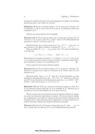 4 Capı́tulo 1. Preliminares
necesaria en aquellos contextos en los que trabajamos con anillos y no podemos
permitirnos pasar a sus cuerpos de cocientes.
Deﬁnición 1.9 Sea D un dominio ı́ntegro y K un cuerpo que contenga a D.
Un elemento α ∈ K es entero sobre D si es raı́z de un polinomio mónico con
coeﬁcientes en D.
Veamos una caracterización de la integridad:
Teorema 1.10 Sea D un dominio ı́ntegro y K un cuerpo que contenga a D. Un
elemento α ∈ K es entero sobre D si y sólo si existe un D-módulo ﬁnitamente
generado no nulo M ⊂ K tal que αM ⊂ M.
Demostración: Si α es entero entonces αn
+dn−1αn−1
+· · ·+d1α+d0 = 0,
para ciertos di ∈ D. Basta considerar el módulo M =

1, α, . . . , αn−1

D
.
Dado un módulo M = v1, . . . , vnD tal que αM ⊂ M, existen elementos dij
en D tales que
αvi = di1v1 + · · · + dinvn, para i = 1, . . . , n.
Esto equivale a la ecuación vectorial αv = vA, donde v = (vi) y A = (dij), o sea,
α es un valor propio de la matriz A, luego es raı́z de su polinomio caracterı́stico,
que claramente es mónico y con coeﬁcientes en D.
Con la ayuda de este teorema podemos probar:
Teorema 1.11 Sea D un dominio ı́ntegro y K un cuerpo que contenga a D.
Entonces el conjunto E de todos los elementos de K enteros sobre D es un
subanillo de K.
Demostración: Sean α, β ∈ E. Sean M y N dos D-módulos no nulos
ﬁnitamente generados tales que αM ⊂ M y βN ⊂ N. Entonces es fácil ver
que MN es un D-módulo no nulo ﬁnitamente generado y (α ± β)MN ⊂ MN,
αβMN ⊂ MN. Por lo tanto α ± β ∈ E y αβ ∈ E.
Deﬁnición 1.12 Sea E/D una extensión de dominios ı́ntegros, es decir, D y
E son dominios ı́ntegros tales que D es un subanillo de E. Diremos que la
extensión es entera si todo elemento de E es entero sobre D.
Vamos a probar que las extensiones enteras de dominios ı́ntegros se compor-
tan como las extensiones algebraicas de cuerpos. El teorema anterior implica
que si adjuntamos a un anillo un conjunto de elementos enteros obtenemos una
extensión entera. Ahora probamos que si adjuntamos un número ﬁnito de ele-
mentos obtenemos además una extensión ﬁnitamente generada.
Teorema 1.13 Sean D ⊂ E dominios ı́ntegros tales que E = D[a1, . . . , an] con
los ai enteros sobre D. Entonces E es un D-módulo ﬁnitamente generado.
http://librosysolucionarios.net
 