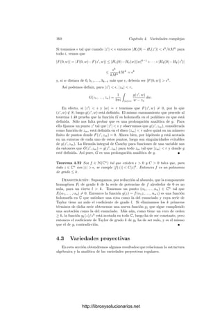 4.1. Las estructuras topológica y analı́tica 153
la clausura de su imagen (en la topologı́a de Zariski), tenemos una aplicación
regular densa V  {P} −→ V 
, por lo que dim V 
≤ d  dim L

(por ejemplo
por los teoremas 3.11 y 3.46). Esto nos permite tomar como último vector de
la base que determina el nuevo sistema de referencia de Cn
un punto de L

 V 
,
y esto nos asegura que el único punto de la recta
x1 = · · · = xd = y1 = · · · = yn−1 = 0
que está en la clausura proyectiva de V es P. Sea entonces Q el punto inﬁnito
de esta recta, y consideremos la proyección V −→ Pn−1
desde Q, donde Pn−1
se identiﬁca con la clausura proyectiva del hiperplano yn = 0. Por 2.47 sabemos
que la imagen de V es una variedad proyectiva V 0 ⊂ Pn−1
. Llamemos V0
a su intersección con el abierto afı́n Cn−1
. La proyección se restringe a la
proyección V −→ V0 que consiste en eliminar la coordenada yn. Esta restricción
no es necesariamente suprayectiva, pues en V0 puede haber imágenes de puntos
inﬁnitos de V , pero la construcción garantiza que la única antiimagen de P es
el propio P.
Observemos ahora que cada punto (x, y) ∈ V0 ∩ U tiene una única antiima-
gen en W, a saber, (x, φ(x)), y reduciendo los abiertos U y U
podemos suponer
que dicha antiimagen es su única antiimagen en V . En efecto, en caso contrario
podrı́amos encontrar una sucesión de puntos Qn ∈ V  U con imágenes conver-
gentes a P. Por compacidad podrı́amos extraer una subsucesión convergente a
un punto P
∈ V  U cuya imagen deberı́a ser P, lo cual es imposible.
En deﬁnitiva, V0 ⊂ Cn−1
es un conjunto algebraico que en un entorno de
P es la gráﬁca de la función holomorfa φ
(resultante de eliminar la última
coordenada de φ) y es claro que I(V0) ⊂ I(V ), por lo que las derivadas parciales
de los elementos de I(V0) respecto de X1, . . . , Xd, Y1 son nulas en P. Más aún,
es fácil ver que la variedad tangente TP V0 sigue siendo la dada por y = 0.
Repitiendo este proceso las veces necesarias, llegamos a una subvariedad de
Cd+1
. En deﬁnitiva, podemos suponer que V es una hipersuperﬁcie de Cd+1
,
que por el teorema 3.16 será de la forma V = V (F), para cierto polinomio F que
podemos tomar irreducible, de modo que I(V ) = (F). Por una parte tenemos
que
∂F
∂X1




P
= · · · =
∂F
∂Xd




P
=
∂F
∂Y




P
= 0,
y por otra que existen abiertos U ⊂ Cd+1
, U
⊂ Cd
y una función holomorfa
φ : U
−→ C de manera que
W = {(x, y) ∈ U | F(x, y) = 0} = {(x, y) ∈ U
× C | y = φ(x)}.
La condición sobre las derivadas equivale a que F no tiene términos de
grado 1 (ni término independiente, pues F(P) = 0 y P tiene coordenadas nulas).
Llamemos s ≥ 2 al menor grado de un monomio no nulo de F y sea Fs = 0
la forma de grado s de F. Existe un punto (a1, . . . , ad, 1) ∈ Cd+1
tal que
Fs(a1, . . . , ad, 1) = 0. El polinomio
F∗
(X
1, . . . , X
d, Y ) = F(X
1 + a1Y, . . . , X
d + adY, Y )
http://librosysolucionarios.net
 